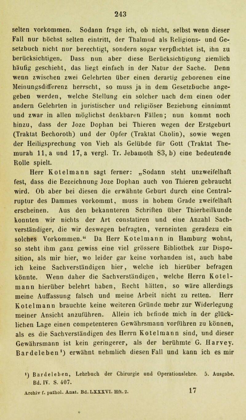 selten vorkommen. Sodann fnge ich, ob nicht, selbst wenn dieser Fall nur höchst selten eintritt, der Thalmnd als Religions- und Ge- setzbuch nicht nur berechtigt, sondern sogar verpflichtet ist, ihn zu berücksichtigen. Dass nun aber diese Berücksichtigung ziemlich häufig geschieht, das liegt einfach in der Natur der Sache. Denn wenn zwischen zwei Gelehrten über einen derartig geborenen eine Meinungsdifferenz herrscht, so muss ja in dem Gesetzbuche ange- geben werden, welche Stellung ein solcher nach dem einen oder andern Gelehrten in juristischer und religiöser Beziehung einnimmt und zwar in allen möglichst denkbaren Fällen; nun kommt noch hinzu, dass der Joze Dophan bei Thieren wegen der Erstgeburt (Traktat Bechoroth) und der Opfer (Traktat Cholin), sowie wegen der Heiligsprechung von Vieh als Gelübde für Gott (Traktat The- murab 11, a und 17, a vergl. Tr. Jebamoth 83, b) eine bedeutende Rolle spielt. Herr Kotelmann sagt ferner: „Sodann steht unzweifelhaft fest, dass die Bezeichnung Joze Dophan auch von Thieren gebraucht wird. Ob aber bei diesen die erwähnte Geburt durch eine Central- ruptur des Dammes vorkommt, muss in hohem Grade zweifelhaft erscheinen. Aus den bekannteren Schriften über Thierheilkunde konnten wir nichts der Art constatiren und eiue Anzahl Sach- verständiger, die wir deswegen befragten, verneinten geradezu ein solches Vorkommen. Da Herr Kotelmann in Hamburg wohnt, so steht ihm ganz gewiss eine viel grössere Bibliothek zur Dispo- sition, als mir hier, wo leider gar keine vorhanden ist, auch habe ich keine Sachverständigen hier, welche ich hierüber befragen könnte. Wenn daher die Sachverständigen, welche Herrn Kotel- mann hierüber belehrt haben, Recht hätten, so wäre allerdings meine Auffassung falsch und meine Arbeit nicht zu retten. Herr Kotelmann brauchte keine weiteren Gründe mehr zur Widerlegung meiner Ansicht anzuführen. Allein ich befinde mich in der glück- lichen Lage einen competenteren Gewährsmann vorführen zu können, als es die Sachverständigen des Herrn Kotelmann sind, und dieser Gewährsmann ist kein geringerer, als der berühmte G. Harvey. Bardeleben1) erwähnt nehmlich diesen Fall und kann ich es mir ') Bardeleben, Lehrbuch der Chirurgie und Operalionslehre. 5. Ausgabe. Bd. IV. S. 407. Aroluv f. pathol. Anat. Bd. LXXXVI. Hft. 2. 17