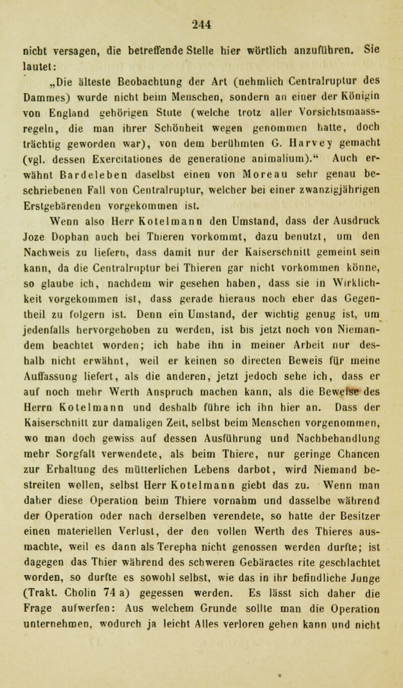 nicht versagen, die betreffende Stelle hier wörtlich anzuführen. Sie lautet: „Die älteste Beobachtung der Art (nehmlich Centralruptur des Dammes) wurde nicht beim Menschen, sondern an einer der Königin von England gehörigen Stute (welche trotz aller Vorsichtsmaass- regeln, die man ihrer Schönheit wegen genommen hatte, doch trächtig geworden war), von dem berühmten G. Harvey gemacht (vgl. dessen Exercitationes de generalione animalium). Auch er- wähnt Bardeleben daselbst einen von Moreau sehr genau be- schriebenen Fall von Centralruptur, welcher bei einer zwanzigjährigen Erstgebärendeu vorgekommen ist. Wenn also Herr Kotelmann den Umstand, dass der Ausdruck Joze Dophan auch bei Tbieren vorkommt, dazu benutzt, um den Nachweis zu liefern, dass damit nur der Kaiserschnitt gemeint sein kann, da die Centralruptur bei Thieren gar nicht vorkommen könne, so glaube ich, nachdem wir gesehen haben, dass sie in Wirklich- keit vorgekommen ist, dass gerade hieraus noch eher das Gegen- theil zu folgern ist. Denn ein Umstand, der wichtig genug ist, um jedenfalls hervorgehoben zu werden, ist bis jetzt noch von Nieman- dem beachtet worden; ich habe ihn in meiner Arbeit nur des- halb nicht erwähnt, weil er keinen so directen Beweis für meine Auffassung liefert, als die anderen, jetzt jedoch sehe ich, dass er auf noch mehr Werth Anspruch machen kann, als die Bewehre des Herrn Kotelmann und deshalb führe ich ihn hier an. Dass der Kaiserschnitt zur damaligen Zeit, selbst beim Menschen vorgenommen, wo man doch gewiss auf dessen Ausführung und Nachbehandlung mehr Sorgfalt verwendete, als beim Thiere, nur geringe Chancen zur Erhaltung des mütterlichen Lebens darbot, wird Niemand be- streiten wellen, selbst Herr Kotelmann giebt das zu. Wenn man daher diese Operation beim Thiere vornahm und dasselbe während der Operation oder nach derselben verendete, so hatte der Besitzer einen materiellen Verlust, der den vollen Werth des Thieres aus- machte, weil es dann als Terepha nicht genossen werden durfte; ist dagegen das Thier während des schweren Gebäracles rite geschlachtet worden, so durfte es sowohl selbst, wie das in ihr befindliche Junge (Trakt. Cholin 74 a) gegessen werden. Es lässt sich daher die Frage aufwerfen: Aus welchem Grunde sollte man die Operation unternehmen, wodurch ja leicht Alles verloren gehen kann und nicht