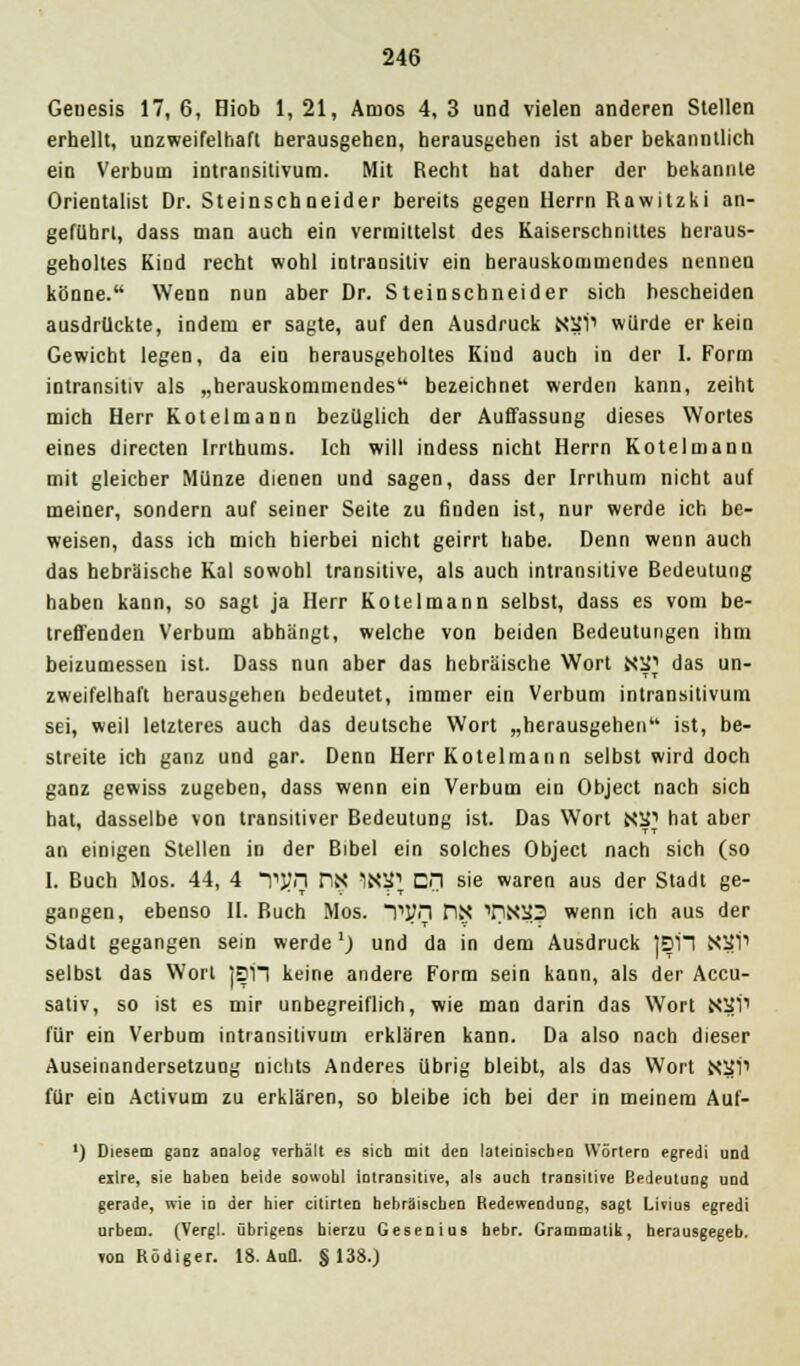 Geuesis 17, 6, Oiob 1, 21, Arnos 4, 3 und vielen anderen Stellen erhellt, unzweifelhaft herausgehen, herausgehen ist aber bekanntlich ein Verbutn intransilivuro. Mit Recht bat daher der bekannte Orientalist Dr. Steinschneider bereits gegen Herrn Rawitzki an- geführt, dass man auch ein vermittelst des Kaiserschnittes heraus- geholtes Kind recht wohl intransitiv ein herauskommendes nennen könne. Wenn nun aber Dr. Steinschneider sich bescheiden ausdrückte, indem er sagte, auf den Ausdruck NSi1 würde er kein Gewicht legen, da ein herausgeholtes Kind auch in der I. Form intransitiv als „herauskommendes bezeichnet werden kann, zeiht mich Herr Kotelmann bezüglich der Auffassung dieses Wortes eines directen Irrthums. Ich will indess nicht Herrn Kotelmann mit gleicher Münze dienen und sagen, dass der Irrthum nicht auf meiner, sondern auf seiner Seite zu finden ist, nur werde ich be- weisen, dass ich mich hierbei nicht geirrt habe. Denn wenn auch das hebräische Kai sowohl transitive, als auch intransitive Bedeutung haben kann, so sagt ja Herr Kotelmann selbst, dass es vom be- treffenden Verbum abhängt, welche von beiden Bedeutungen ihm beizumessen ist. Dass nun aber das hebräische Wort N5P das un- zweifelhaft herausgehen bedeutet, immer ein Verbum intransitivum sei, weil letzteres auch das deutsche Wort „herausgehen ist, be- streite ich ganz und gar. Denn Herr Kotelmann selbst wird doch ganz gewiss zugeben, dass wenn ein Verbum ein Object nach sich hat, dasselbe von transitiver Bedeutung ist. Das Wort N^ hat aber an einigen Stellen in der Bibel ein solches Object nach sich (so 1. Buch Mos. 44, 4 T>l?n nN INS} CH sie waren aus der Stadt ge- gangen, ebenso IL Buch Mos. TJJn nx TIN20 wenn ich aus der Stadt gegangen sein werde'_) und da in dem Ausdruck |DiT NSI'P selbst das Wort ]SH keine andere Form sein kann, als der Accu- sativ, so ist es mir unbegreiflich, wie man darin das Wort NSi1 für ein Verbum intransitivum erklären kann. Da also nach dieser Auseinandersetzung nichts Anderes übrig bleibt, als das Wort Nitl1 für ein Activum zu erklären, so bleibe ich bei der in meinem Auf- ') Diesem gaoz analog »erhält es sich mit den lateinischen Wörtern egredi und eilre, sie haben beide sowohl intransitive, als auch transitive Bedeutung und gerade, wie in der hier citirten hebräischen Redewendung, sagt Livius egredi urbem. (Vergl. übrigens hierzu Gesenius bebr. Grammatik, herausgegeb. TOD Rüdiger. 18. AuQ. §138.)