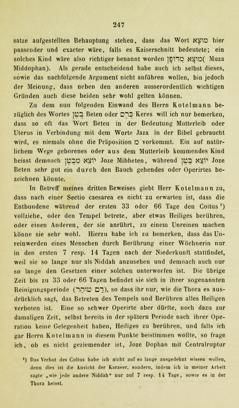 satze aufgestellten Behauptung stehen, dass das Wort NS10 hier passender und exacter wäre, falls es Kaiserschnitt bedeutete; ein solches Kind wäre also richtiger benannt worden jsnp N2J10( Muza Middophan). Als gerade entscheidend habe auch ich selbst dieses, sowie das nachfolgende Argument nicht anführen wollen, bin jedoch der Meinung, dass neben den anderen ausserordentlich wichtigen Gründen auch diese beiden sehr wohl gelten können. Zu dem nun folgenden Einwand des Herrn Kotelmann be- züglich des Wortes |t?3 Beten oder 0*13 Keres will ich nur bemerken, dass so oft das Wort Beten in der Bedeutung Mutterleib oder Uterus in Verbindung mit dem Worte Jaza in der Bibel gebraucht wird, es niemals ohne die Präposition 0 vorkommt. Ein auf natür- lichem Wege geborenes oder aus dem Mutterleib kommendes Kind heisst demnach Jt?3Q NSi1 Joze Mibheten, während |t?3 N^i1 Joze Beten sehr gut ein durch den Bauch gehendes oder Operirtes be- zeichnen könnte. In Betreu meines dritten Beweises giebt Herr Kotelmann zu, dass nach einer Sectio caesarea es nicht zu erwarten ist, dass die Entbundene während der ersten 33 oder 66 Tage den Coitus') vollziehe, oder den Tempel betrete, aber etwas Heiliges berühren, oder einen Anderen, der sie anrührt, zu einem Unreinen machen könne sie sehr wohl. Hierzu habe ich zu bemerken, dass das Un- reinwerden eines Menschen durch Berührung einer Wöchnerin nur in den ersten 7 resp. 14 Tagen nach der Niederkunft stattfindet, weil sie so lange nur als Niddah anzusehen und demnach auch nur so lange den Gesetzen einer solchen unterworfen ist. Die übrige Zeit bis zu 33 oder 66 Tagen befindet sie sich in ihrer sogenannten Beinigungsperiode (in 113 □]), so dass ihr nur, wie die Thora es aus- drücklich sagt, das Betreten des Tempels und Berühren alles Heiligen verboten ist. Eine so schwer Operirte aber dürfte, noch dazu zur damaligen Zeit, selbst bereits in der spätem Periode nach ihrer Ope- ration keine Gelegenheit haben, Heiliges zu berühren, und falls ich gar Herrn Kotelmann in diesem Punkte beistimmen wollte, so frage ich, ob es nicht geziemender ist, Joze Dophan mit Centralruptur ■) Das Verbot des Coitus habe ich nicht auf so laoge ausgedehnt wissen wollen, denn dies ist die Ansicht der Karaeer, sondern, indem ich in meiner Arbeit sagte „nie jede andere Niddah nur auf 7 resp. 14 Tage, sowie es in der Thora heisst.