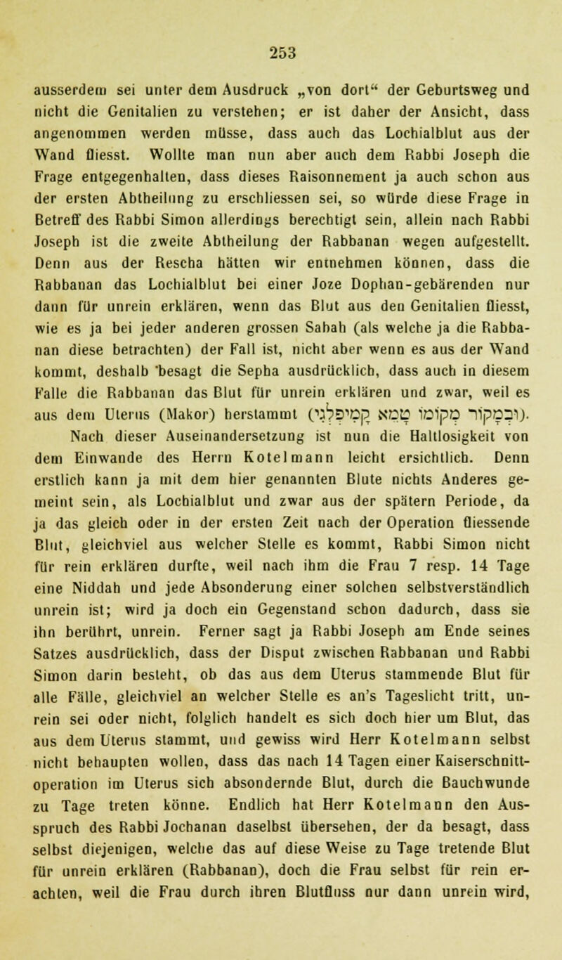 ausserdem sei unter dem Ausdruck „von dort der Geburtsweg und nicht die Genitalien zu verstehen; er ist daher der Ansicht, dass angenommen werden müsse, dass auch das Lochialblut aus der Wand fliesst. Wollte man nun aber auch dem Rabbi Joseph die Frage entgegenhalten, dass dieses Raisonnement ja auch schon aus der ersten Abtheilung zu erschliessen sei, so würde diese Frage in Betreff des Rabbi Simon allerdings berechtigt sein, allein nach Rabbi Joseph ist die zweite Abtheilung der Rabbanan wegen aufgestellt. Denn aus der Rescha hätten wir entnehmen können, dass die Rabbanan das Lochialblut bei einer Joze Dophan-gebärendeu nur dann für unrein erklären, wenn das Blut aus den Genitalien fliesst, wie es ja bei jeder anderen grossen Sahah (als welche ja die Rabba- nan diese betrachten) der Fall ist, nicht aber wenn es aus der Wand kommt, deshalb 'besagt die Sepha ausdrücklich, dass auch in diesem Falle die Rabbanan das Blut für unrein erklären und zwar, weil es aus dem Uterus (Makor) herstammt CJ^|pnj3 KE5B iöipO 11pD31). Nach dieser Auseinandersetzung ist nun die Haltlosigkeit von dem Einwände des Herrn Kotelmann leicht ersichtlich. Denn erstlich kann ja mit dem hier genannten Blute nichts Anderes ge- meint sein, als Lochialblut und zwar aus der spätem Periode, da ja das gleich oder in der ersten Zeit nach der Operation fliessende Blut, gleichviel aus welcher Stelle es kommt, Rabbi Simon nicht für rein erklären durfte, weil nach ihm die Frau 7 resp. 14 Tage eine Niddah und jede Absonderung einer solchen selbstverständlich unrein ist; wird ja doch ein Gegenstand schon dadurch, dass sie ihn berührt, unrein. Ferner sagt ja Rabbi Joseph am Ende seines Satzes ausdrücklich, dass der Disput zwischen Rabbanan und Rabbi Simon darin besteht, ob das aus dem Uterus stammende Blut für alle Fälle, gleichviel an welcher Stelle es an's Tageslicht tritt, un- rein sei oder nicht, folglich handelt es sich doch hier um Blut, das aus dem Uterus stammt, und gewiss wird Herr Kotelmann selbst nicht behaupten wollen, dass das nach 14 Tagen einer Kaiserschnitt- operation im Uterus sieb absondernde Blut, durch die Bauchwunde Tage treten könne. Endlich hat Herr Kotelmann den Aus- zu »e spruch des Rabbi Jochanan daselbst übersehen, der da besagt, dass selbst diejenigen, welche das auf diese Weise zu Tage tretende Blut für unrein erklären (Rabbanan), doch die Frau selbst für rein er- achten, weil die Frau durch ihren Blutflnss nur dann unrein wird,