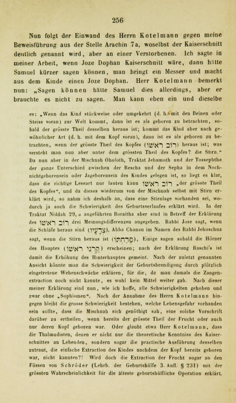 Nun folgt der Einwand des Herrn Koteiniann gegen meine Beweisführung aus der Stelle Arachin 7a, woselbst der Kaiserschnitt deutlich genannt wird, aber an einer Verstorbenen. Ich sagte in meiner Arbeit, wenn Joze Dophan Kaiserschnitt wäre, dann hhtte Samuel kürzer sagen können, man bringt ein Messer und macht aus dem Kinde einen Joze Dophan. Herr Kotelmann bemerkt nun: „Sagen können halte Samuel dies allerdings, aber er brauchte es nicht zu sagen. Man kann eben ein und dieselbe es: .Wenn das Kind stückweise oder umgekehrt (d. h.'-mit den Beinen oder Steiss voran) zur Welt kommt, dann Ist es als geboren zu betrachten, so- bald der grössle Tbeil desselben heraus ist; kommt das Kind aber nach ge- wöhnlicher Art (d. h. mit dem Kopf voran), dann ist es als geboren zu be- trachten, nenn der grösste Theil des Kopfes (itl'XI 3ill heraus ist; was versteht man nun aber unter dem grossten Theil des Kopfes? die Stirn. Da nun aber in der Mischnah Oholotb, Traktat Jebamoth und der Tnssephtha der ganze Unterschied zwischen der Hescha und der Sepha in dem Nocb- nichtgeborensein oder Jageboreosein des Kindes gelegen ist, so liegt es klar, dass die richtige Leseart nur lauten kann H5'X1 211 »''er grösste Theil des Kopfes, und da dieses wiederum von der Mischnah selbst mit Stirn er- klärt wird, so nahm ich deshalb an, dass eine Stirnlage vorhanden sei, wo- durch ja auch die Schwierigkeit des Geburtsverlaufes erklärt wird. In der Traktat Niddah 29, a angeführten lloraitha aber sind in Betreff der Erklärung des i[J'}0 211 drei Meinungsdifferenzen angegeben. Rabbi Jose sagt, wenn die Schlafe heraus sind (PJHü), A',ua Chanan im Namen des [labbi Jehoschua sagt, wenn die Stirn heraus ist CjprnO)» Einige sagen sobald die llörner des Hauptes (HJ*{<I ^lp) erscheinen; nach der Erklärung Kaschi's ist damit die Erhöbung des Hinterhauptes gemeint. Nach der zuletzt genannten Ansicht könnte man die Schwierigkeil der Geburlsbeendigung durch plötzlich eingetretene Wehenscbwäche erklären, für die, da man damals die Zangen- eitraction noch nicht kannte, es wohl kein Mittel weiter gab. Nach dieser meiner Erklärung sind nun, wie ich hoffe, alle Schwierigkeiten gehoben und zwar ohne .Sophismen. Nach der Annahme des Herrn Kotelmann hin- gegen bleibt die grosse Schwierigkeit bestehen, welche Lebensgefahr vorhanden seio sollte, dass die Miscbnah sieb genötbigt sah, eine solche Vorschrift darüber zu ertbeilen, wenn bereits der grösste Theil der Frucht oder auch nur deren Kopf geboren war. Oder glaubt etwa Herr Kotelmann, dass die Thalmudisten, denen er nicht nur die theoretische Kenntniss des Kaiser- schnittes an Lebenden, sondern sogar die practische Ausführung desselben zutraut, die einfache Extractioo des Kindes nachdem der Kopf bereits geboren war, nicht kannten?! Wird doch die Extraction der Frucht sogar an den Füssen von Schröder (Lehrb. der Geburtshülfe 3. Aufl. §231) mit der grossten Wahrscheinlichkeit für die älteste geburtshülfliche Operation erklärt.