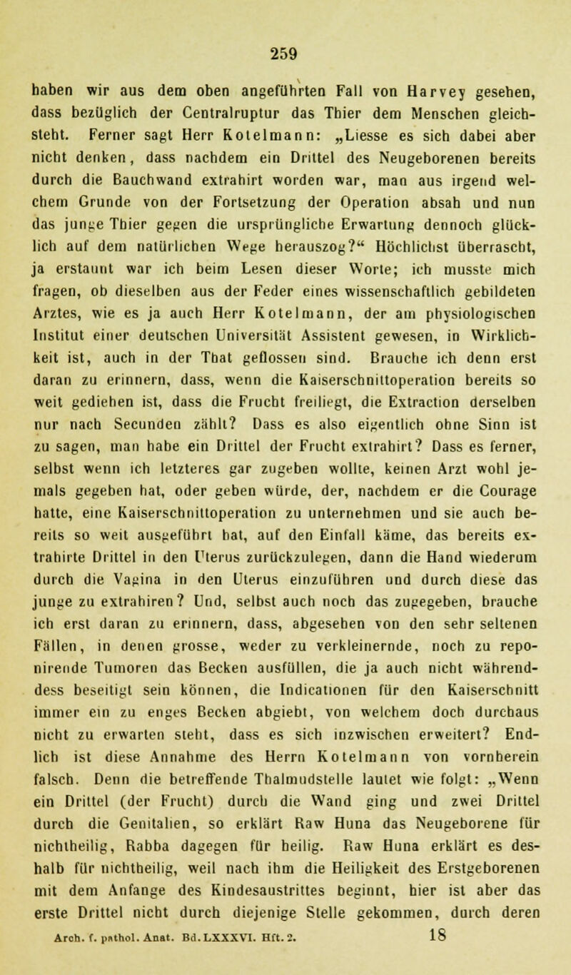 haben wir aus dem oben angeführten Fall von Harvey gesehen, dass bezüglich der Centralruptur das Thier dem Menschen gleich- steht. Ferner sagt Herr Rotelmann: „Liesse es sich dabei aber nicht denken, dass nachdem ein Drittel des Neugeborenen bereits durch die Bauchwand extrahirt worden war, man aus irgend wel- chem Grunde von der Fortsetzung der Operation absah und nun das junge Thier gegen die ursprüngliche Erwartung dennoch glück- lich auf dem natürlichen Wege herauszog? Höchlichst überrascht, ja erstaunt war ich beim Lesen dieser Worte; ich musste mich fragen, ob dieselben aus der Feder eines wissenschaftlich gebildeten Arztes, wie es ja auch Herr Kotelmann, der am physiologischen Institut einer deutschen Universität Assistent gewesen, in Wirklich- keit ist, auch in der Tbat geflossen sind. Brauche ich denn erst daran zu erinnern, dass, wenn die Kaiserschniitoperation bereits so weit gediehen ist, dass die Frucht freiliegt, die Extraction derselben nur nach Secunden zählt? Dass es also eigentlich ohne Sinn ist zu sagen, man habe ein Drittel der Frucht extrahirt? Dass es ferner, selbst wenn ich letzteres gar zugeben wollte, keinen Arzt wohl je- mals gegeben hat, oder geben würde, der, nachdem er die Courage hatte, eine Kaiserschnittoperation zu unternehmen und sie auch be- reits so weit ausgeführt hat, auf den Einfall käme, das bereits ex- trahirle Drittel in den Uterus zurückzulegen, dann die Hand wiederum durch die Vagina in den Uterus einzuführen und durch diese das junge zu extrahiren? Und, selbst auch noch das zugegeben, brauche ich erst daran zu erinnern, dass, abgesehen von den sehr seltenen Fällen, in denen grosse, weder zu verkleinernde, noch zu repo- nirende Tumoren das Becken ausfüllen, die ja auch nicht während- dess beseitigt sein können, die Indicationen für den Kaiserschnitt immer ein zu enges Becken abgiebt, von welchem doch durchaus nicht zu erwarten steht, dass es sich inzwischen erweitert? End- lich ist diese Annahme des Herrn Kotelmann von vornherein falsch. Denn die betreffende Thalmudstelle lautet wie folgt: „Wenn ein Drittel (der Frucht) durch die Wand ging und zwei Drittel durch die Genitalien, so erklärt Raw Huna das Neugeborene für nichtheilig, Rabba dagegen für heilig. Raw Huna erklärt es des- halb für uichtheilig, weil nach ihm die Heiligkeit des Erstgeborenen mit dem Anfange des Kindesaustrittes beginnt, hier ist aber das erste Drittel nicht durch diejenige Stelle gekommen, durch deren Arch. f. puthol. Anat. Bd.LXXXVl. Hft. 2. 18