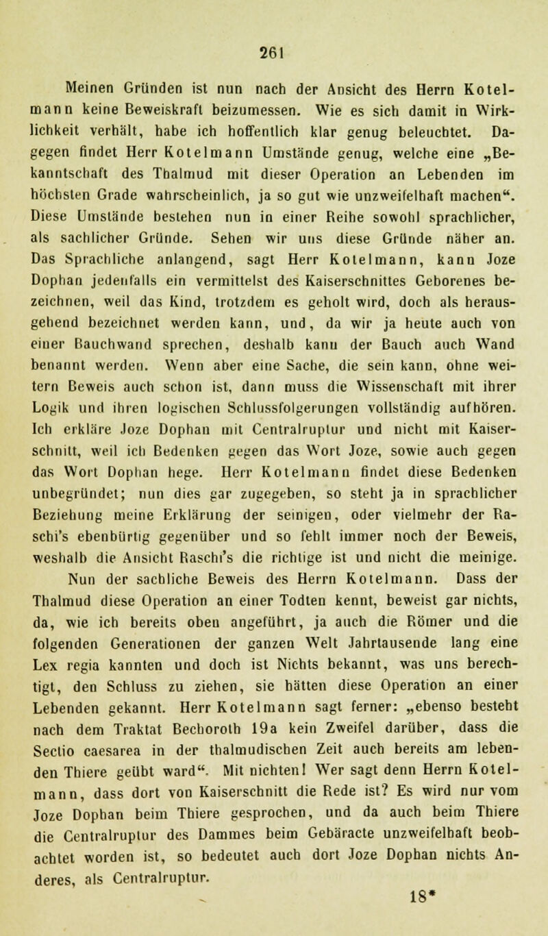 Meinen Gründen ist nun nach der Ansicht des Herrn Kotel- mann keine Beweiskraft beizumessen. Wie es sich damit in Wirk- lichkeit verhält, habe ich hoffentlich klar genug beleuchtet. Da- gegen findet Herr Kotelmann Umstände genug, welche eine „Be- kanntschaft des Thalmud mit dieser Operation an Lebenden im höchsten Grade wahrscheinlich, ja so gut wie unzweifelhaft machen. Diese Umstände bestehen nun in einer Reihe sowohl sprachlicher, als sachlicher Gründe. Sehen wir uns diese Gründe näher an. Das Sprachliche anlangend, sagt Herr Kotelmann, kann Joze Dophan jedenfalls ein vermittelst des Kaiserschnittes Geborenes be- zeichnen, weil das Kind, trotzdem es geholt wird, doch als heraus- gehend bezeichnet werden kann, und, da wir ja heute auch von einer Bauch wand sprechen, deshalb kanu der Bauch auch Wand benannt werden. Wenn aber eine Sache, die sein kann, ohne wei- tern Beweis auch schon ist, dann muss die Wissenschaft mit ihrer Logik und ihren logischen Schlussfolgerungen vollständig aufhören. Ich erkläre Joze Dophan mit Centralruptur und nicht mit Kaiser- schnitt, weil ich Bedenken gegen das Wort Joze, sowie auch gegen das Wort Dophan hege. Herr Kotelmann findet diese Bedenken unbegründet; nun dies gar zugegeben, so steht ja in sprachlicher Beziehung meine Erklärung der seinigen, oder vielmehr der Ra- schi's ebenbürtig gegenüber und so fehlt immer noch der Beweis, weshalb die Ansicht Raschi's die richtige ist und nicht die meinige. Nun der sachliche Beweis des Herrn Kotelmann. Dass der Thalmud diese Operation an einer Todten kennt, beweist gar nichts, da, wie ich bereits obeu angeführt, ja auch die Römer und die folgenden Generationen der ganzen Welt Jahrtausende lang eine Lex regia kannten und doch ist Nichts bekannt, was uns berech- tigt, den Schluss zu ziehen, sie hätten diese Operation an einer Lebenden gekannt. Herr Kotelmann sagt ferner: „ebenso besteht nach dem Traktat Bechorolh 19a kein Zweifel darüber, dass die Sectio caesarea in der thalmudischen Zeit auch bereits am leben- den Thiere geübt ward- Mit nichtenl Wer sagt denn Herrn Kotel- mann, dass dort von Kaiserschnitt die Rede ist? Es wird nur vom Joze Dophan beim Thiere gesprochen, und da auch beim Thiere die Centralruptur des Dammes beim Gebäracte unzweifelhaft beob- achtet worden ist, so bedeutet auch dort Joze Dophan nichts An- deres, als Centralruptur. 18»