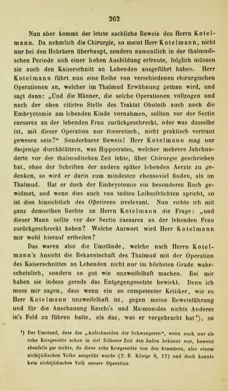 Nun aber kommt der letzte sachliche Beweis des Herrn Kotel- mann. Da nehmlich die Chirurgie, so meint Herr Kotelmann, nicht nur bei den Hebräern überhaupt, sondern namentlich in der thalmudi- schen Periode sich einer hoben Ausbildung erfreute, folglich müssen sie auch den Kaiserschnitt an Lebenden ausgeführt haben. Herr Kotelmann führt nun eine Reihe von verschiedenen chirurgischen Operationen an, welcher im Tbalmud Erwähnung gethan wird, und sagt dann: „Und die Männer, die solche Operationen vollzogen und nach der oben citirten Stelle des Traktat Oholoth auch noch die Embryolomie am lebenden Kinde vornahmen, sollten vor der Sectio caesarea an der lebenden Frau zurückgeschreckt, oder was dasselbe ist, mit dieser Operation nur theoretisch, nicht praktisch vertraut gewesen sein? Sonderbarer Beweisl Herr Kotelmann mag nur dasjenige durchblättern, was Hippocrates, welcher mehrere Jahrhun- derte vor der thalmudischen Zeit lebte, über Chirurgie geschrieben bat, ohne der Schriften der andern später lebenden Aerzte zu ge- denken, so wird er darin zum mindesten ebensoviel finden, als im Thalmud. Hat er doch der Embryotomie ein besonderes Buch ge- widmet, und wenn dies auch von todten Leibesfrüchten spricht, so ist dies hinsichtlich des Operirens irrelevant. Nun richte ich mit ganz demselben Rechte an Herrn Kotelmann die Frage: „und dieser Mann sollte vor der Sectio caesarea an der lebenden Frau zurückgeschreckt haben? Welche Antwort wird Herr Kotelmann mir wohl hierauf ertheilen? Das waren also die Umstände, welche nach Herrn Kotel- mann's Ansicht die Bekanntschaft des Thalmud mit der Operation des Kaiserschnittes an Lebenden nicht nur im höchsten Grade wahr- scheinlich, sondern so gut wie unzweifelhaft machen. Bei mir haben sie indess gerade das Entgegengesetzte bewirkt. Denn ich muss mir sagen, dass wenn ein so competenter Kritiker, wie es Herr Kotelmann unzweifelhaft ist, gegen meine Beweisführung und für die Anschauung Rascbi's und Maimonides nichts Anderes in's Feld zu führen hatte, als das, was er vorgebracht hat'), so ') Der Umstand, dass das .Aufschneiden der Schwangeren, wenn auch nur als rohe Kriegessitte schon in viel früherer Zeit den Juden bekannt war, beweist ebenfalls gar nichts, da diese rohe Kriegessitte von den Aramäern, also eioem nichtjüdischen Volke ausgeübt wurde (2. B. Köoige 8, 12) und doch kannte kein nichtjüdische« Volk unsere Operation.