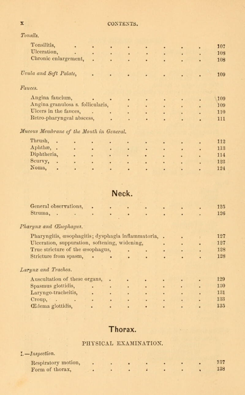 Tonsils. Tonsilitis, . . • • Ulceration, • • Chronic enlargement, • • Uvula and Soft Palate, Fauces. Angina faucium, Angina granulosa s. follicularis, Ulcers in the fauces, Retro-pharyngeal abscess, Mucous Membrane of the Mouth in General. Thrush, . Aphthae, . Diphtheria, Scurvy, Noma, 107 103 108 109 109 109 110 111 112 113 114 123 124 Neck, General observations, Struma, . Pharynx and Oesophagus. Pharyngitis, oesophagitis; dysphagia inflammatoria, . Ulceration, suppuration, softening, widening, True stricture of the oesophagus, Stricture from spasm, • • • . • Larynx and Trachea. Auscultation of these organs, Spasmus glottidis, Laryngo-tracheitis, Croup, (Edema glottidis, • 125 120 127 127 128 128 129 130 131 133 135 Thorax. PHYSICAL EXAMINATION. ■Inspection. Respiratory motion, Form of thorax, 137 138