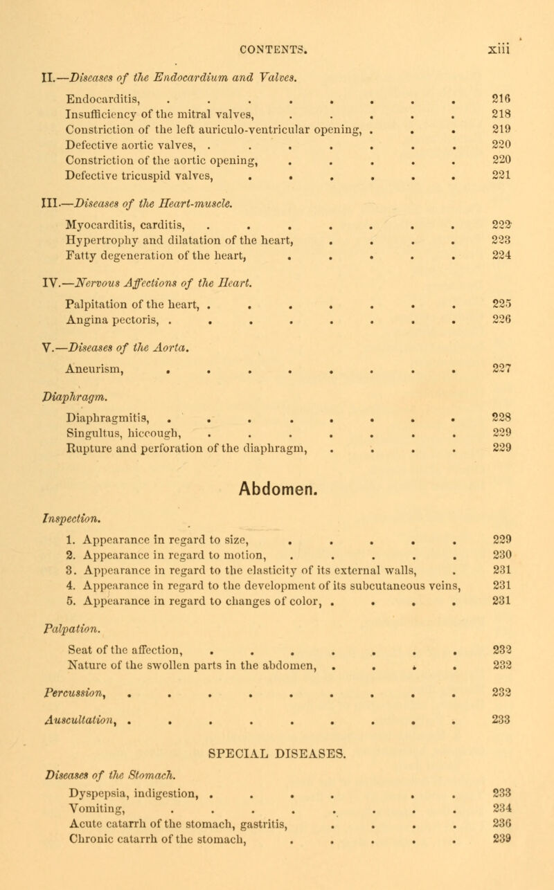 II.—Diseases of the Endocardium and Valves. Endocarditis, ..... Insufficiency of the mitral valves, Constriction of the left auriculo-ventricular opening, Defective aortic valves, .... Constriction of the aortic opening, Defective tricuspid valves, • • III.—Diseases of the Heart-muscle. Myocarditis, carditis, .... Hypertrophy and dilatation of the heart, Fatty degeneration of the heart, IV.—Nervous Affections of the Heart. Palpitation of the heart, .... Angina pectoris, ..... V.—Diseases of the Aorta. Aneurism, ..... Diaphragm. Diaphragmitis, ..... Singultus, hiccough, .... Rupture and perforation of the diaphragm, 216 218 219 220 220 221 222 223 224 225 226 227 228 229 229 Abdomen. Inspection. 1. Appearance in regard to size, ..... 229 2. Appearance in regard to motion, ..... 230 3. Appearance in regard to the elasticity of its external walls, . 231 4. Appearance in regard to the development of its subcutaneous veins, 231 5. Appearance in regard to changes of color, .... 231 Palpation. Seat of the affection, ........ 232 Nature of the swollen parts in the abdomen, .... 232 Percussion, ......... 232 Auscultation, ......... 233 SPECIAL DISEASES. Diseases of the Stomach. Dyspepsia, indigestion, . Vomiting, Acute catarrh of the stomach, gastritis, Chronic catarrh of the stomach, 233 234 236 239