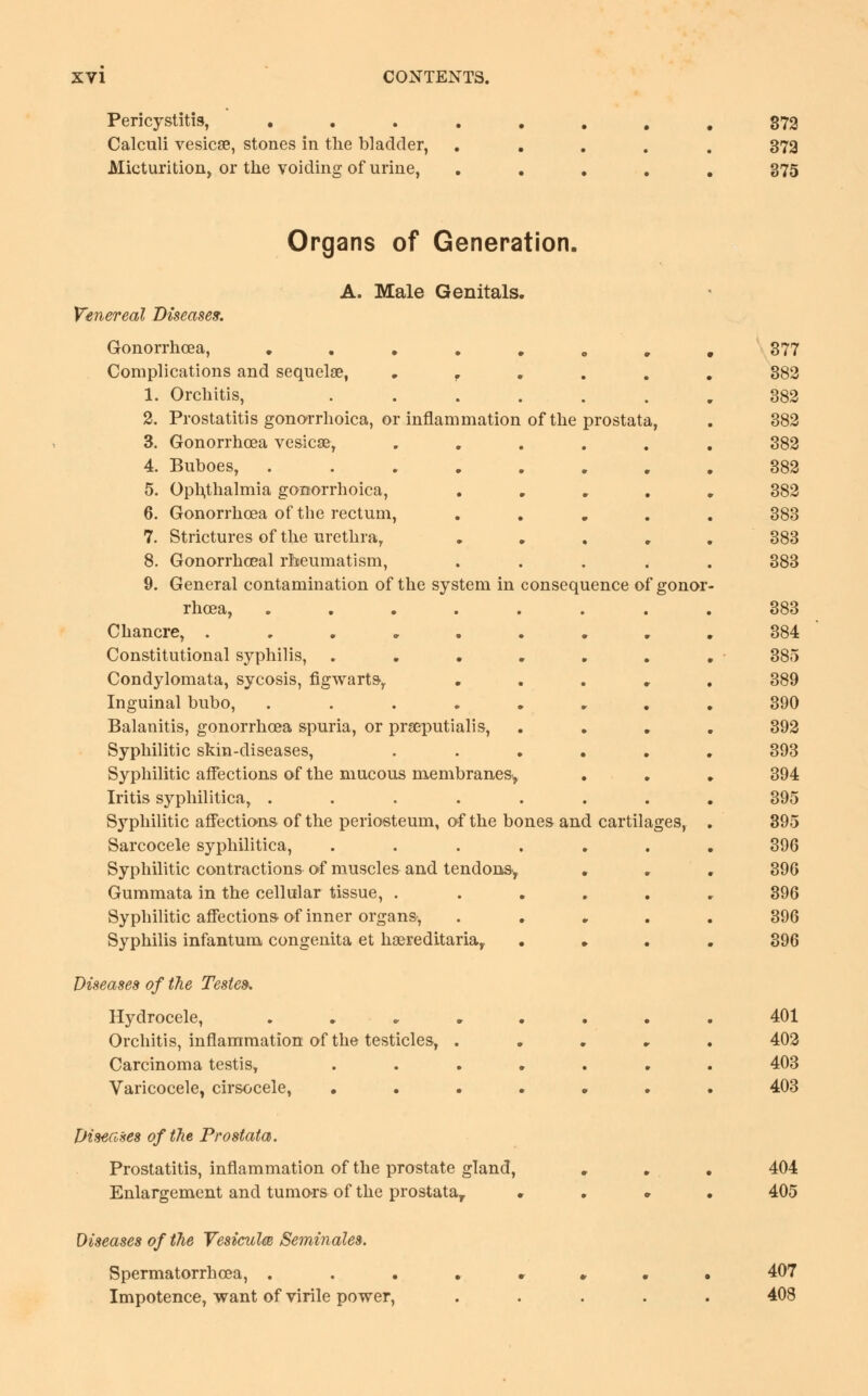 Pericystitis, • Calculi vesicae, stones in the bladder, Micturition, or the voiding of urine, 372 373 375 Organs of Generation. A. Male Genitals. Venereal Diseases. Gonorrhoea, ....... Complications and sequelae, . 1. Orchitis, ...... 2. Prostatitis gonorrhoea, or inflammation of the prostata, 3. Gonorrhoea vesicae, ..... 4. Buboes, ....... 5. Ophthalmia gonorrhoica, .... 6. Gonorrhoea of the rectum, .... 7. Strictures of the urethra, .... 8. Gonorrhceal rheumatism, .... 9. General contamination of the system in consequence of gonor rhcea, ....... Chancre, ........ Constitutional syphilis, ...... Condylomata, sycosis, figwarts, .... Inguinal bubo, ....... Balanitis, gonorrhoea spuria, or prseputialis, Syphilitic skin-diseases, ..... Syphilitic affections of the mucous membranes^ Iritis syphilitica, ....... Syphilitic affections of the periosteum, of the bones and cartilages, Sarcocele syphilitica, ...... Syphilitic contractions of muscles and tendons, . Gummata in the cellular tissue, ..... Syphilitic affections of inner organs, .... Syphilis infantum congenita et haereditaria, Diseases of the Testes. Hydrocele, ....... Orchitis, inflammation of the testicles, .... Carcinoma testis, ...... Varicocele, cirsocele, ...... Diseases of the Prostata. Prostatitis, inflammation of the prostate gland, Enlargement and tumors of the prostata, . . . 377 382 382 382 382 382 382 383 383 383 383 384 385 389 390 392 393 394 395 395 396 396 396 396 396 401 402 403 403 404 405 Diseases of the Vesiculm Seminales. Spermatorrhoea, . . . Impotence, want of virile power, 407 408