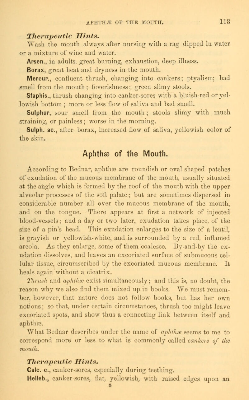 Therapeutic Hints. Wash the mouth always after nursing with a rag dipped in water or a mixture of wine and water. Arsen., in adults, great burning, exhaustion, deep illness. Borax, great heat and dryness in the mouth. Mercur., confluent thrush, changing into cankers; ptyalism; bad smell from the mouth; feverishness; green slimy stools. Staphis., thrush changing into canker-sores with a bluish-red or yel- lowish bottom; more or less flow of saliva and bad smell. Sulphur, sour smell from the mouth; stools slimy with much straining, or painless; worse in the morning. Sulph. ac, after borax, increased flow of saliva, yellowish color of the skin. Aphtha) of the Mouth. According to Bednar, aphthae are roundish or oval shaped patches of exudation of the mucous membrane of the mouth, usually situated at the angle which is formed by the roof of the mouth with the upper alveolar processes of the soft palate; but are sometimes dispersed in considerable number all over the mucous membrane of the mouth, and on the tongue. There appears at first a network of injected blood-vessels; and a day or two later, exudation takes place, of the size of a pin's head. This exudation enlarges to the size of a lentil, is grayish or yellowish-white, and is surrounded by a red, inflamed areola. As they enlarge, some of them coalesce. By-and-by the ex- udation dissolves, and leaves an excoriated surfnce of submucous cel- lular tissue, circumscribed by the excoriated mucous membrane. It heals again without a cicatrix. Thrush and aphthsc exist simultaneously; and this is, no doubt, the reason why we also find them mixed up in books. We must remem- ber, however, that nature does not follow books, but has her own notions; so that, under certain circumstances, thrush too might leave excoriated spots, and show thus a connecting link between itself and aphthae. What Bednar describes under the name of aphthae seems to me to correspond more or less to what is commonly called cankers of the mouth. Hierapentic Hints, Calc. o., canker-sores, especially during teething. Helleb., canker-sores, flat, yellowish, with raised edges upon an