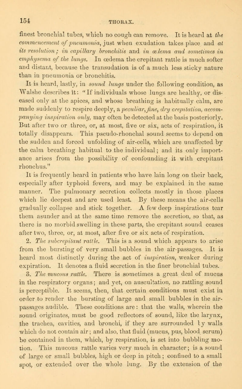 finest bronchial tubes, which no cough can remove. It is heard at the commencement of pneumonia, just when exudation takes place and at its resolution; in capillary bronchitis and in oedema and sometimes in emphysema of the lungs. In oedema the crepitant rattle is much softer and distant, because the transudation is of a much less sticky nature than in pneumonia or bronchitis. It is heard, lastly, in sound lungs under the following condition, as Walshe describes it: If individuals whose lungs are healthy, or dis- eased only at the apices, and whose breathing is habitually calm, are made suddenly to respire deeply, a peculiar, fine, dry crepitation, accom- panying inspiration only, may often be detected at the basis posteriorly. But after two or three, or, at most, five or six, acts of respiration, it totally disappears. This pseudo-rhonchal sound seems to depend on the sudden and forced unfolding of air-cells, which are unaffected by the calm breathing habitual to the individual; and its only import- ance arises from the possibility of confounding it with crepitant rhonchus. It is frequently heard in patients who have lain long on their back, especially after typhoid fevers, and may be explained in the same manner. The pulmonary secretion collects mostly in those places which lie deepest and are used least. By these means the air-cells gradually collapse and stick together. A few deep inspirations tear them asunder and at the same time remove the secretion, so that, as there is no morbid swelling in these parts, the crepitant sound ceases after two, three, or, at most, after five or six acts of respiration. 2. The snbcrepitant rattle. This is a sound which appears to arise from the bursting of very small bubbles in the air-passages. It i3 heard most distinctly during the act of inspiration, weaker during expiration. It denotes a fluid secretion in the finer bronchial tubes. 3. The mucous rattle. There is sometimes a great deal of mucus in the respiratory organs; and yet, on auscultation, no rattling sound is perceptible. It seems, then, that certain conditions must exist in order to render the bursting of large and small bubbles in the air- passages audible. These conditions are: that the walls, wherein the sound originates, must be good reflectors of sound, like the larynx, the trachea, cavities, and bronchi, if they are surrounded ty walls which do not contain air; and also, that fluid (mucus, pus, blood serum) be contained in them, which, by respiration, is set into bubbling mo- tion. This mucous rattle varies very much in character; is a sound of large or small bubbles, high or deep in pitch; confined to a small spot, or extended over the whole lung. By the extension of the