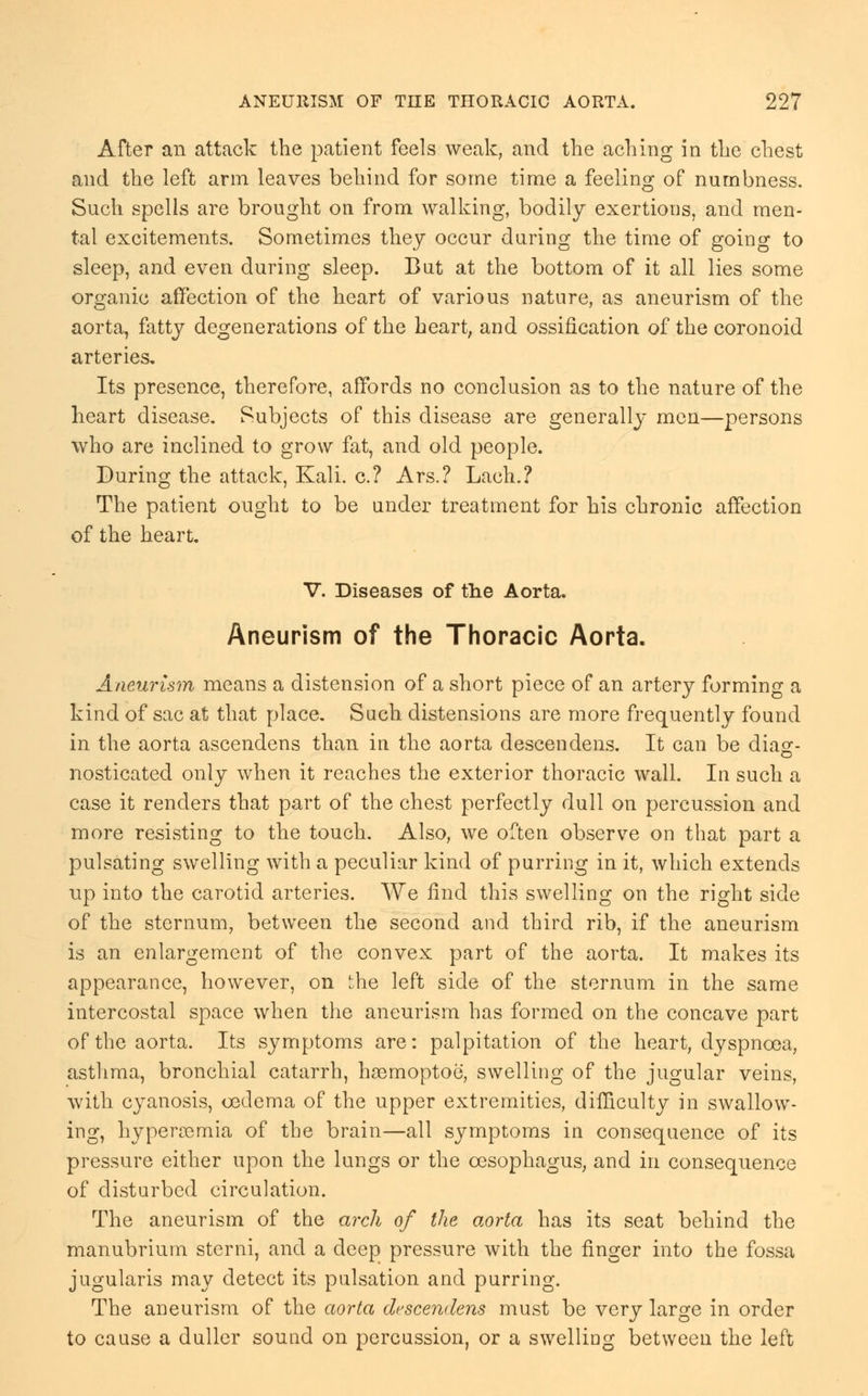 After an attack the patient feels weak, and the aching in the chest and the left arm leaves behind for some time a feeling of numbness. Such spells are brought on from walking, bodily exertions, and men- tal excitements. Sometimes they occur during the time of going to sleep, and even during sleep. But at the bottom of it all lies some organic affection of the heart of various nature, as aneurism of the aorta, fatty degenerations of the heart, and ossification of the coronoid arteries. Its presence, therefore, affords no conclusion as to the nature of the heart disease. Subjects of this disease are generally men—persons who are inclined to grow fat, and old people. During the attack, Kali, c? Ars.? Lach.? The patient ought to be under treatment for his chronic affection of the heart. V. Diseases of the Aorta. Aneurism of the Thoracic Aorta. Aneurism means a distension of a short piece of an artery forming a kind of sac at that place. Such distensions are more frequently found in the aorta ascendens than in the aorta descendens. It can be dia^- nosticated only when it reaches the exterior thoracic wall. In such a case it renders that part of the chest perfectly dull on percussion and more resisting to the touch. Also, we often observe on that part a pulsating swelling with a peculiar kind of purring in it, which extends up into the carotid arteries. We find this swelling on the right side of the sternum, between the second and third rib, if the aneurism is an enlargement of the convex part of the aorta. It makes its appearance, however, on 'he left side of the sternum in the same intercostal space when the aneurism has formed on the concave part of the aorta. Its symptoms are: palpitation of the heart, dyspnoea, asthma, bronchial catarrh, haBmoptoe, swelling of the jugular veins, with cyanosis, oedema of the upper extremities, difficulty in swallow- ing, hyperemia of the brain—all symptoms in consequence of its pressure either upon the lungs or the oesophagus, and in consequence of disturbed circulation. The aneurism of the arch of the aorta has its seat behind the manubrium sterni, and a deep pressure with the finger into the fossa jugularis may detect its pulsation and purring. The aneurism of the aorta descendens must be very large in order to cause a duller sound on percussion, or a swelling between the left