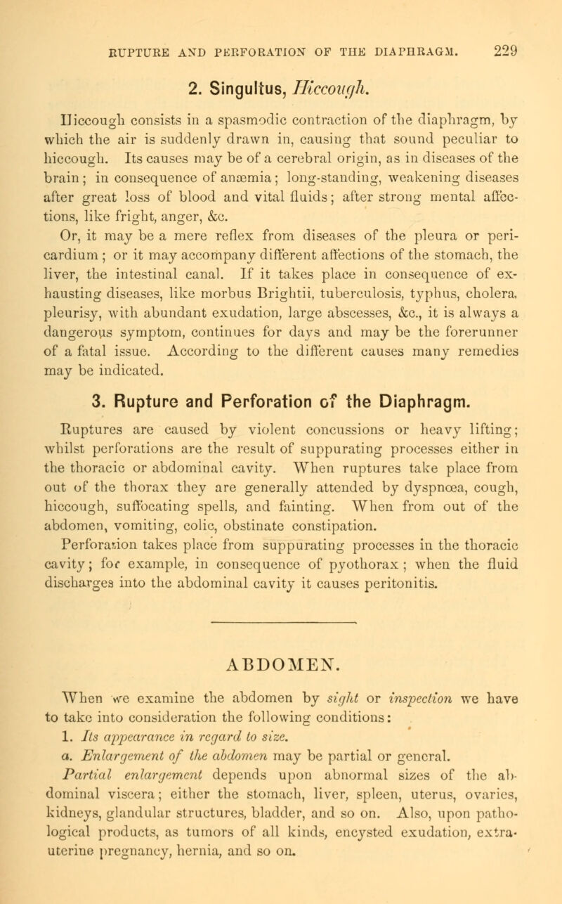 2. Singultus, Hiccough. Hiccough consists in a spasmodic contraction of the diaphragm, by which the air is suddenly drawn in, causing that sound peculiar to hiccough. Its causes may be of a cerebral origin, as in diseases of the brain ; in consequence of anaemia; long-standing, weakening diseases after great loss of blood and vital fluids; after strong mental affec- tions, like fright, anger, &c. Or, it may be a mere reflex from diseases of the pleura or peri- cardium ; or it may accompany different affections of the stomach, the liver, the intestinal canal. If it takes place in consequence of ex- hausting diseases, like morbus Brightii, tuberculosis, typhus, cholera, pleurisy, with abundant exudation, large abscesses, &c, it is always a dangerous symptom, continues for days and may be the forerunner of a fatal issue. According to the different causes many remedies may be indicated. 3. Rupture and Perforation of the Diaphragm. Ruptures are caused by violent concussions or heavy lifting; whilst perforations are the result of suppurating processes either in the thoracic or abdominal cavity. When ruptures take place from out of the thorax they are generally attended by dyspnoea, cough, hiccough, suffocating spells, and fainting. When from out of the abdomen, vomiting, colic, obstinate constipation. Perforation takes place from suppurating processes in the thoracic cavity; for example, in consequence of pyothorax ; when the fluid discharges into the abdominal cavity it causes peritonitis. ABDOMEN. When we examine the abdomen by sight or inspection we have to take into consideration the following conditions: 1. Its appearance in regard to size. a. Enlargement of the abdomen may be partial or general. Partial enlargement depends upon abnormal sizes of the ab- dominal viscera; either the stomach, liver, spleen, uterus, ovaries, kidneys, glandular structures, bladder, and so on. Also, upon patho- logical products, as tumors of all kinds, encysted exudation; extra- uterine pregnancy, hernia, and so on.