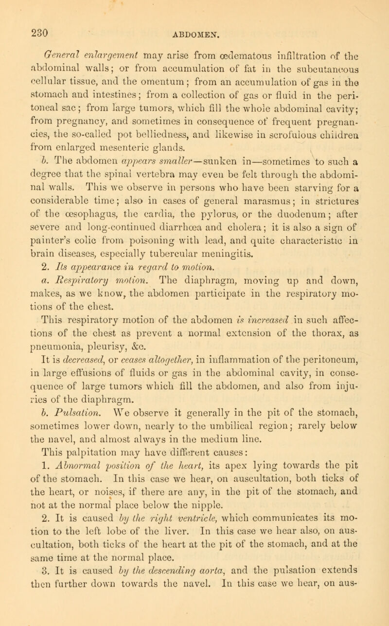 General enlargement may arise from cedematous infiltration of the abdominal walls; or from accumulation of fat in the subcutaneous cellular tissue, and the omentum; from an accumulation of gas in the stomach and intestines; from a collection of gas or fluid in the peri- toneal sac; from large tumors, which fill the whole abdominal cavity; from pregnancy, and sometimes in consequence of frequent pregnan- cies, the so-called pot belliedness, and likewise in scrofulous children from enlarged mesenteric glands. b. The abdomen appeals smaller—sunken in—sometimes to such a degree that the spinal vertebra may even be felt through the abdomi- nal walls. This we observe in persons who have been starving for a considerable time; also in cases of general marasmus; in strictures of the oesophagus, the cardia, the pylorus, or the duodenum; after severe and long-continued diarrhoea and cholera; it is also a sisri of painter's colic from poisoning with lead, and quite characteristic in brain diseases, especially tubercular meningitis. 2. Its appearance in regard to motion. a. Respiratory motion. The diaphragm, moving up and down, makes, as we knowr the abdomen participate in the respiratory mo- tions of the chest. This respiratory motion of the abdomen is increased in such affec- tions of the chest as prevent a normal extension of the thorax, as pneumonia, pleurisy, &c. It is decreased, or ceases altogether, in inflammation of the peritoneum, in large effusions of fluids or gas in the abdominal cavity, in conse- quence of large tumors which fill the abdomen, and also from inju- ries of the diaphragm. b. Pulsation. We observe it generally in the pit of the stomach, sometimes lower down, nearly to the umbilical region; rarely below the navel, and almost always in the medium line. This palpitation may have different causes: 1. Abnormal position, of the heart, its apex lying towards the pit of the stomach. In this case we hear, on auscultation, both ticks of the heart, or noises, if there are any, in the pit of the stomach, and not at the normal place below the nipple. 2. It is caused by the right ventricle, which communicates its mo- tion to the left lobe of the liver. In this case we hear also, on aus- cultation, both ticks of the heart at the pit of the stomach, and at the same time at the normal place. 3. It is caused by the descending aorta, and the pulsation extends then further down towards the navel. In this case we hear, on aus-
