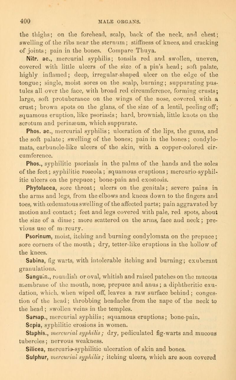 the thighs; on the forehead, scalp, back of the neck, and chest; swelling of the ribs near the sternum ; stiffness of knees, and cracking of joints; pain in the bones. Compare Thuya. Nitr. ac, mercurial syphilis; tonsils red and swollen, uneven, covered with little ulcers of the size of a pin's head; soft palate, highly inflamed; deep, irregular-shaped ulcer on the edge of the tongue; single, moist sores on the scalp, burning; suppurating pus- tules all over the face, with broad red circumference, forming crusts; large, soft protuberance on the wings of the nose, covered with a crust; brown spots on the glans, of the size of a lentil, peeling off; squamous eruption, like psoriasis; hard, brownish, little knots on the scrotum and perinasum, which suppurate. Phos. ac, mercurial syphilis; ulceration of the lips, the gums, and the soft palate; swelling of the bones; pain in the bones; condylo- mata, carbuncle-like ulcers of the skin, with a copper-colored cir- cumference. Phos., syphilitic psoriasis in the palms of the hands and the soles of the feet; syphilitic roseola; squamous eruptions; mercurio-syphil- itic ulcers on the prepuce; bone-pain and exostosis. Phytolacca, sore throat; ulcers on the genitals; severe pains in the arms and legs, from the elbows and knees down to the fingers and toes, with oedcrnatous swelling of the affected parts; pain aggravated by motion and contact; feet and legs covered with pale, red spots, about the size of a dime; more scattered on the arms, face and neck; pre- vious use of mercury. Psorinum, moist, itching and burning condylomata on the prepuce; sore corners of the mouth; dry, tetter-like eruptions in the hollow of the knees. Sabina, fig warts, with intolerable itching and burning; exuberant granulations. Sanguin., roundish or oval, whitish and raised patches on the mucous membrane of the mouth, nose, prepuce and anus; a diphtheritic exu- dation, which, when wiped off, leaves a raw surface behind; conges- tion of the head; throbbing headache from the nape of the neck to the head; swollen veins in the temples. Sarsap., mercurial syphilis; squamous eruptions; bone-pain. Sepia, syphilitic erosions in women. Staphis., mercurial syphilis ; dry, pediculated fig-warts and mucous tubercles; nervous weakness. Silicea, mercurio-syphilitic ulceration of skin and bones. Sulphur, mercurial syphilis; itching ulcers, which are soon covered
