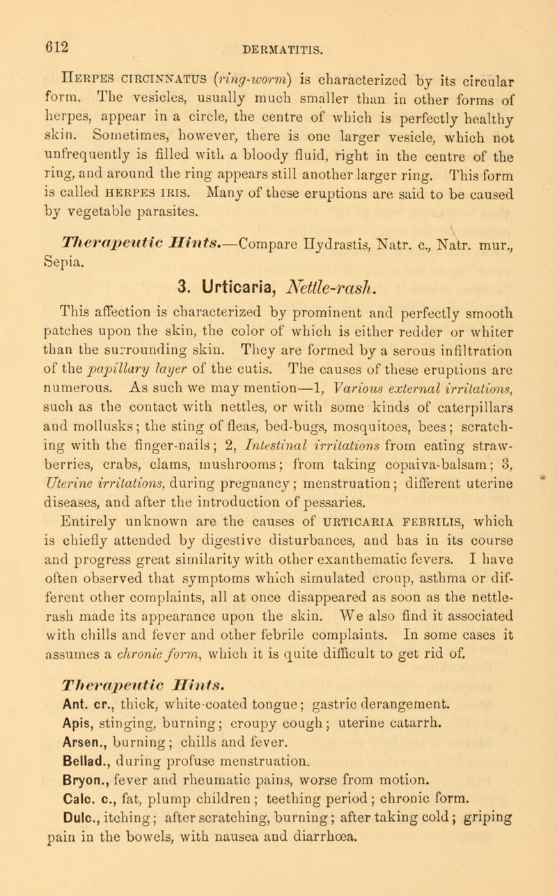 Herpes circinnatus (ring-worm) is characterized by its circular form. The vesicles, usually much smaller than in other forms of herpes, appear in a circle, the centre of which is perfectly healthy skin. Sometimes, however, there is one larger vesicle, which not unfrequently is filled with a bloody fluid, right in the centre of the ring, and around the ring appears still another larger ring. This form is called herpes iris. Many of these eruptions are said to be caused by vegetable parasites. TJierapeutic Hints—Compare Hydrastis, Natr. c, Natr. mur.; Sepia. 3. Urticaria, Nettle-rash. This affection is characterized by prominent and perfectly smooth patches upon the skin, the color of which is either redder or whiter than the surrounding skin. They are formed by a serous infiltration of the papillary layer of the cutis. The causes of these eruptions are numerous. As such we may mention—1, Various external irritations, such as the contact with nettles, or with some kinds of caterpillars and mollusks; the sting of fleas, bed-bugs, mosquitoes, bees; scratch- ing with the finger-nails; 2, Intestinal irritations from eating straw- berries, crabs, clams, mushrooms; from taking copaiva-balsam; 3, Uterine irritations, during pregnancy; menstruation; different uterine diseases, and after the introduction of pessaries. Entirely unknown are the causes of urticaria febrilis, which is chiefly attended by digestive disturbances, and has in its course and progress great similarity with other exanthematic fevers. I have often observed that symptoms which simulated croup, asthma or dif- ferent other complaints, all at once disappeared as soon as the nettle- rash made its appearance upon the skin. We also find it associated with chills and fever and other febrile complaints. In some cases it assumes a chronic form, which it is quite difficult to get rid of. Therapeutic Hints. Ant. cr., thick, white-coated tongue; gastric derangement. Apis, stinging, burning; croupy cough; uterine catarrh. Arsen., burning; chills and fever. Bellad., during profuse menstruation. Bryon., fever and rheumatic pains, worse from motion. Calc. c, fat, plump children ; teething period ; chronic form. Dulc, itching; after scratching, burning; after taking cold; griping pain in the bowels, with nausea and diarrhoea.