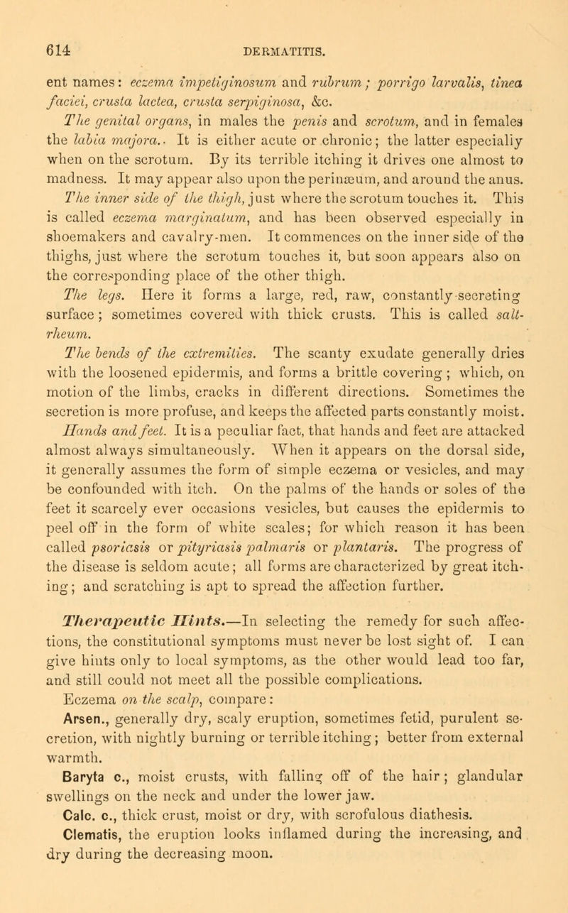 ent names: eczema impetiginosum and rubrum ; porrigo larvalis, tinea faciei, crusta lactea, crusta serpiginosa, &c. The genital organs, in males the penis and scrotum., and in females the labia majora.. It is either acute or chronic; the latter especially when on the scrotum. By its terrible itching it drives one almost to madness. It may appear also upon the perinaeum, and around the anus. The inner side of the thigh, just where the scrotum touches it. This is called eczema marginatum, and has been observed especially in shoemakers and cavalry-men. It commences on the inner side of the thighs, just where the scrotum touches it, but soon appears also on the corresponding place of the other thigh. The legs. Here it forms a large, red, raw, constantly secreting surface; sometimes covered with thick crusts. This is called salt- rheum. The bends of the extremities. The scanty exudate generally dries with the loosened epidermis, and forms a brittle covering ; which, on motion of the limbs, cracks in different directions. Sometimes the secretion is more profuse, and keeps the affected parts constantly moist. Hands and feet. It is a peculiar fact, that hands and feet are attacked almost always simultaneously. When it appears on the dorsal side, it generally assumes the form of simple eczema or vesicles, and may be confounded with itch. On the palms of the hands or soles of the feet it scarcely ever occasions vesicles, but causes the epidermis to peel off in the form of white scales; for which reason it has been called psoriasis or pityriasis palmaris or plantar is. The progress of the disease is seldom acute; all forms are characterized by great itch- ing ; and scratching is apt to spread the affection further. Therapeutic Hints.—In selecting the remedy for such affec- tions, the constitutional symptoms must never be lost sight of. I can give hints only to local symptoms, as the other would lead too far, and still could not meet all the possible complications. Eczema on the scalp, compare: Arsen., generally dry, scaly eruption, sometimes fetid, purulent se- cretion, with nightly burning or terrible itching ; better from external warmth. Baryta c, moist crusts, with falling off of the hair ; glandular swellings on the neck and under the lower jaw. Calc. c, thick crust, moist or dry, with scrofulous diathesis. Clematis, the eruption looks inflamed during the increasing, and dry during the decreasing moon.