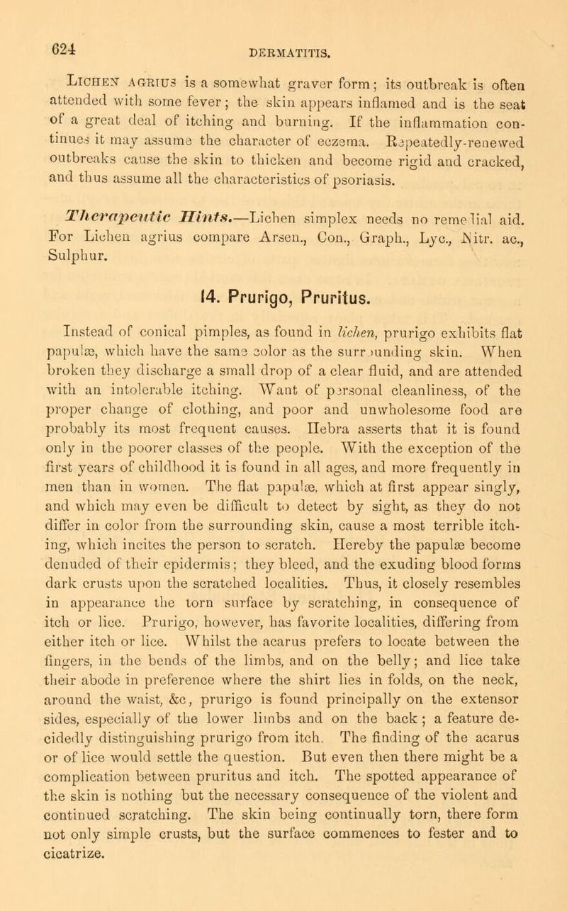 Lichen- agrius is a somewhat graver form; its outbreak is often attended with some fever; the skin appears inflamed and is the seat of a great deal of itching and burning. If the inflammation con- tinues it may assume the character of eczema. Repeatedly-renewed outbreaks cause the skin to thicken and become rigid and cracked, and thus assume all the characteristics of psoriasis. Therapeutic Hints.—-Lichen simplex needs no remedial aid. For Lichen agrius compare Arsen., Con., Graph., Lyc.; JN'itr. ac, Sulphur. 14. Prurigo, Pruritus. Instead of conical pimples, as found in lichen, prurigo exhibits flat papulae, which have the same color as the surrounding skin. When broken they discharge a small drop of a clear fluid, and are attended with an intolerable itching. Want of p3rsonal cleanliness, of the proper change of clothing, and poor and unwholesome food are probably its most frequent causes. Ilebra asserts that it is found only in the poorer classes of the people. With the exception of the first years of childhood it is found in all ages, and more frequently in men than in women. The flat papulae, which at first appear singly, and which may even be difficult to detect by sight, as they do not differ in color from the surrounding skin, cause a most terrible itch- ing, which incites the person to scratch. Hereby the papulae become denuded of their epidermis; they bleed, and the exuding blood forms dark crusts upon the scratched localities. Thus, it closely resembles in appearance the torn surface by scratching, in consequence of itch or lice. Prurigo, however, has favorite localities, differing from either itch or lice. Whilst the acarus prefers to locate between the fingers, in the bends of the limbs, and on the belly; and lice take their abode in preference where the shirt lies in folds, on the neck, around the waist, &c, prurigo is found principally on the extensor sides, especially of the lower limbs and on the back ; a feature de- cidedly distinguishing prurigo from itch. The finding of the acarus or of lice would settle the question. But even then there might be a complication between pruritus and itch. The spotted appearance of the skin is nothing but the necessary consequence of the violent and continued scratching. The skin being continually torn, there form not only simple crusts, but the surface commences to fester and to cicatrize.