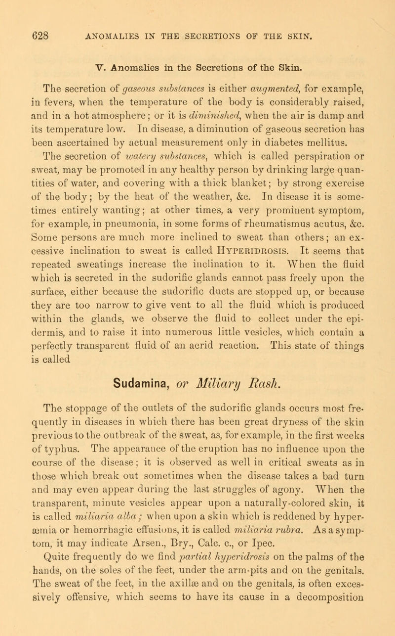 V. Anomalies in the Secretions of the Skin. The secretion of gaseous substances is either augmented, for example, in fevers, when the temperature of the body is considerably raised, and in a hot atmosphere; or it is diminished, when the air is damp and its temperature low. Tn disease,, a diminution of gaseous secretion has been ascertained by actual measurement only in diabetes mellitus. The secretion of ivatery substances, which is called perspiration or sweat, may be promoted in any healthy person by drinking large quan- tities of water, and covering with a thick blanket; by strong exercise of the body; by the heat of the weather, &c. In disease it is some- times entirely wanting; at other times, a very prominent symptom, for example, in pneumonia, in some forms of rheumatismus acutus, &c. Some persons are much more inclined to sweat than others; an ex- cessive inclination to sweat is called Hyperidrosis. It seems that repeated sweatings increase the inclination to it. When the fluid which is secreted in the sudorific glands cannot pass freely upon the surface, either because the sudorific ducts are stopped up, or because they are too narrow to give vent to all the fluid which is produced within the glands, we observe the fluid to collect under the epi- dermis, and to raise it into numerous little vesicles, which contain a perfectly transparent fluid of an acrid reaction. This state of things is called Sudamina, or Miliary Rash. The stoppage of the outlets of the sudorific glands occurs most fre- quently in diseases in which there has been great dryness of the skin previous to the outbreak of the sweat, as, for example, in the first weeks of typhus. The appearance of the eruption has no influence upon the course of the disease; it is observed as well in critical sweats as in those which break out sometimes when the disease takes a bad turn and may even appear during the last struggles of agony. When the transparent, minute vesicles appear upon a naturally-colored skin, it is called miliaria alba ; when upon a skin which is reddened by hyper- semia or hemorrhagic effusions, it is called miliaria rubra. As a symp- tom, it may indicate Arsen., Bry., Calc. c, or Ipec. Quite frequently do we find partial hyperidrosis on the palms of the hands, on the soles of the feet, under the arm-pits and on the genitals. The sweat of the feet, in the axillae and on the genitals, is often exces- sively offensive, which seems to have its cause in a decomposition
