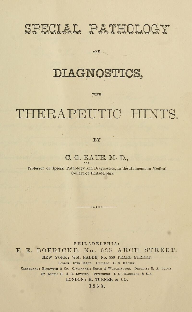 ir^^Tr-l^^. l«)TO®5)?r!^ SR> TOCS C5) t DIAGNOSTICS, WITH THEEAPEUTIC HIN^TS. BY 0. G. EAUE, M. D., Professor of Special Pathology and Diagnostics, in the Hahnemann Medical College of Philadelphia. PHILADELPHIA: ¥. E. BOEEICKE, No. 635 ABCH STEEET. NEW YORK: WM. RADDE, No. 550 PEAEL STREET. Boston: Otis Clapp. CHicAao: C. S. Halset. Cleveland: Beokwith & Co. Cincinnati: Smith & Worthington. Detroit: E. A. Lodgb St. Louis; H. C. G. Lutties. Pittsb0rg: I. G. Baokofen & Son. LONDON: H. TURNER & CO. 186 8.