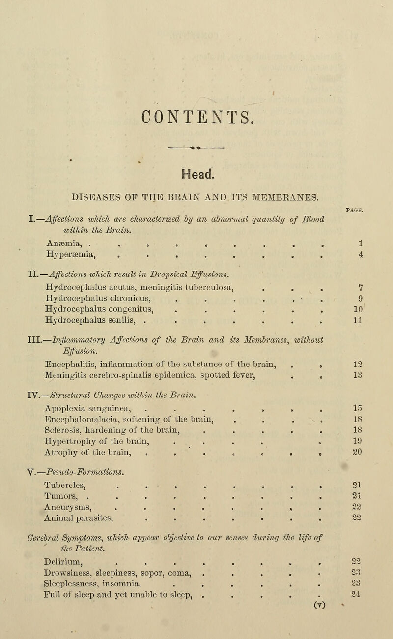 CONTENTS. Head. DISEASES OF THE BRAIN AND ITS MEMBRANES. PAGE. I.—Affections wMch are characterized by an abnormal quantity of Blood within the Brain. Ansemia, ......... 1 Hypersemia, ........ 4 II.—Affections which result in Dropsical Effusions. Hydrocephalus acutus, meningitis tuberculosa, . , , 7 Hydrocephalus chronicus, . . . . . • . 9 Hydrocephalus congenitus, ...... 10 Hydrocephalus senilis, ....... 11 III.—Inflammatory Affections of the Brain and its Menibranes, toithout Eff^usion. Encephalitis, inflammation of the substance of the brain, . , 12 Meningitis cerebro-spinalis epidemica, spotted fever, , . 13 IV.—Structural Changes within the Brain. Apoplexia sanguinea, ....... 15 Encephalomalacia, softening of the brain, . . . - . 18 Sclerosis, hardening of the brain, ..... 18 Hypertrophy of the brain, .... . 19 Atrophy of the brain, . , • . . » « 20 V.—PseiLdo-Formations. Tubercles, ......... 21 Tumors, ......... 21 Aneurysms, ........ 22 Animal parasites, ....... 22 Cerebral Symptoms, which appear objective to our senses during the life of the Patient. Delirium, ........ 22 Drowsiness, sleepiness, sopor, coma, ..... 23 Sleeplessness, insomnia, ...... 23 Full of sleep and yet unable to sleep, ..... 24 (T) -