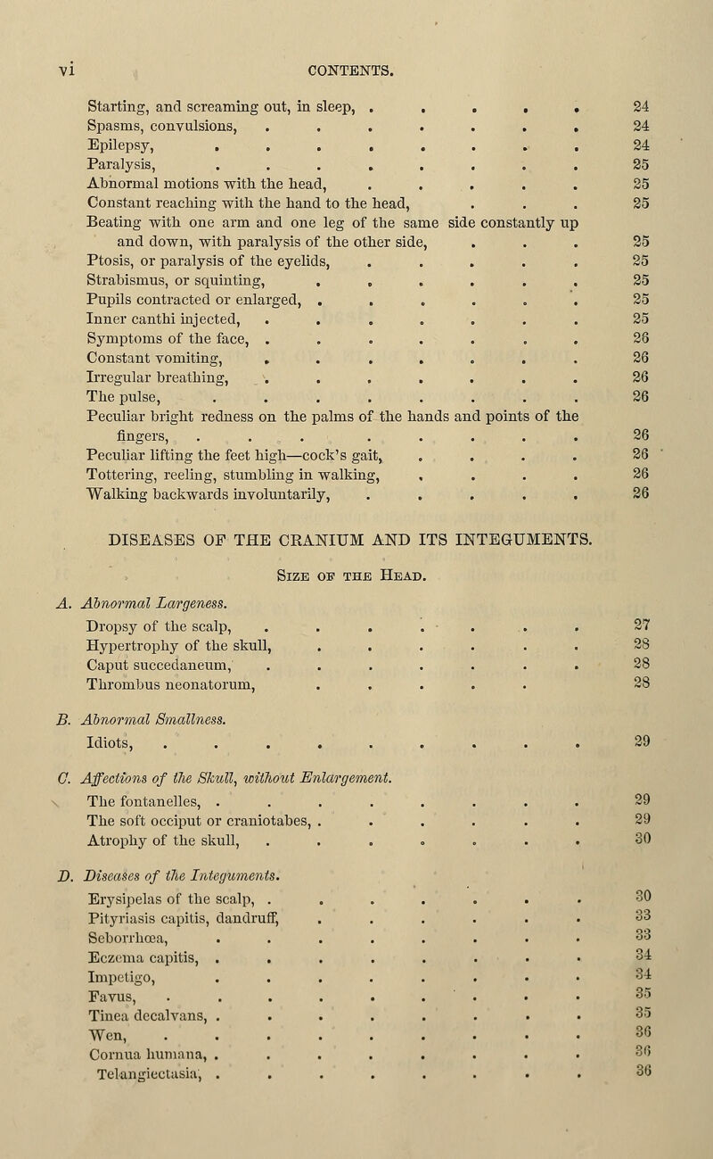 Starting, and screaming out, in sleep, Spasms, convulsions, Epilepsy, Paralysis, Abnormal motions with the head. Constant reaching with the hand to the head, Beating with one arm and one leg of the same side constantly up and down, with paralysis of the other side, Ptosis, or paralysis of the eyelids, Strabismus, or squinting, Pupils contracted or enlarged, Inner canthi injected, Symptoms of the face, . Constant vomiting, » Irregular breathing. The pulse. Peculiar bright redness on the palms of the hands and points of the fingers, Peculiar lifting the feet high—cock's gait, Tottering, reeling, stumbling in walking, Walking backwards involuntarily, 24 24 24 25 25 25 25 25 25 25 25 26 26 26 26 26 26 26 26 DISEASES OP THE CRANIUM AND ITS INTEGUMENTS. Size of the Head. Abnormal Largeness. Dropsy of the scalp, Hypertrophy of the skull. Caput succedaneum, Thrombus neonatorum. 27 28 28 28 B. Abnormal Smallness. Idiots, 29 0. Affections of iJie Skull, without Enlargement. D. The fontanelles, . . 29 The soft occiput or craniotabes, ...... 29 Atrophy of the skull, ..„.,., 30 Diseases of the Integuments. Erysipelas of the scalp, ....... 30 Pityriasis capitis, dandruff. 33 Seborrhosa, 33 Eczema capitis, . 34 Impetigo, 34 Pavus, 35 Tinea decalvans, . 35 Wen, 36 Cornua humana, . 36 Telangiectasia, . 36
