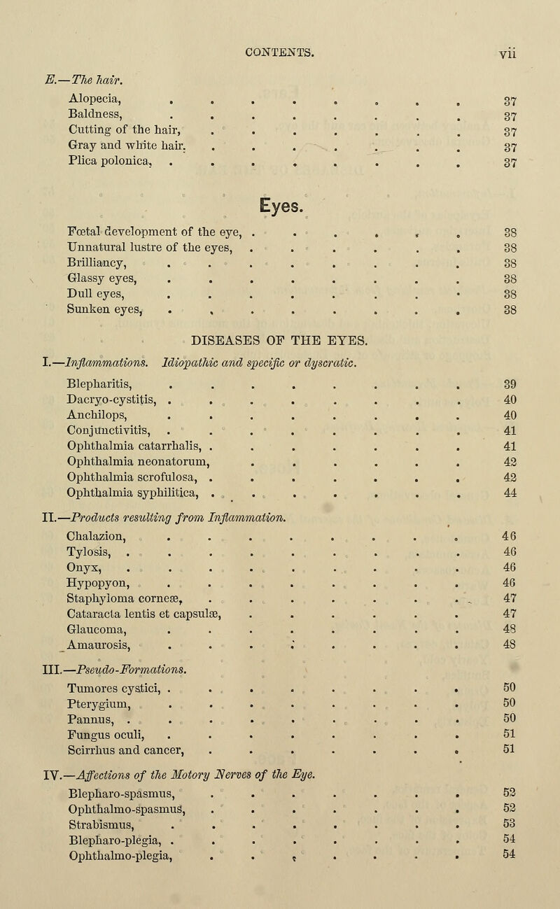 B.—Tlie Mir. Alopecia, . 37 Baldness, 37 Cutting of the hair, 37 Gray and white hair. 37 Plica polonica. 37 Eyes. Foetal development of the eye, .... 38 Unnatural lustre of the eyes, .... 38 Brilliancy, . 38 Glassy eyes, . 38 Dull eyes, . . . . . . 38 Sunken eyes, ..... 88 DISEASES OP THE EYES. I.—Inflammations. Idiopathic and specific or dyscratic. Blepharitis, ..... 39 Dacryo-cystitis, . . . 40 Anchilops, ..... 40 Conjunctivitis, . . . ' . - . 41 Ophthalmia catarrhalis, .... 41 Ophthalmia neonatorum. 42 Ophthalmia scrofulosa, .... 42 Ophthalmia syphilitica, . , 44 II.—Products resulting from Inflammation. Chalazion, ..... 46 Tylosis, ...... 46 Onyx, . . . . , . 46 Hypopyon, ..... 46 Staphyloma corneEe, .... . .. 47 Cataracta lentis et capsulee, 47 Glaucoma, ..... 48 Amaurosis, . . . , . 48 III.—Pseudo-Formations. Tumores cyatici, ..... 50 Pterygium, . ... 50 Pannus, . . . . . 50 Fungus oculi, ..... 51 Scirrhus and cancer, .... 51 lY.—Affections of the Motory JSerms of the Eye. Blepharo-spasmus, .... 52 Ophthalmo-spasmuS, .... 52 Strabismus, . . . . 53 Blepharo-plegia, . . . . . 54 Ophthalmo-plegia, . . , . 54