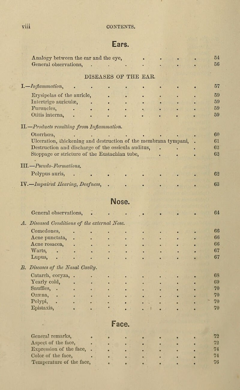 Ears. Analogy between the ear and the eye, . General observations, .... DISEASES OF THE EAR. I.—Inflammation^ Eiysipelas of tbe auricle. Intertrigo auriculge, Furuncles, . . Otitis interna, II.—Products resulting from Inflammation. Otorrhcea, ....... Ulceration, thickening and destruction of the membrana tympani. Destruction and discharge of the ossicula auditus, Stoppage or stricture of the Eustachian tube, III.—Pseudo-Formations. Polypus auris, ....... IV.—Impaired Hearing^ Deafness, ..... 54 56 57 59 59 59 59 60 61 62 63 62 63 Nose. General observations. 64 A. Diseased Conditions of the external Nose. Comedones, 66 Acne punctata. 66 Acne rosacea, 66 Warts, . . 67 Lupus, 67 B. Diseases of tlie Nasal Camty. Catarrh, coryza, . 68 Yearly cold. 69 Snuffles, . 70 Ozsena, 70 Polypi, . 70 Epistaxis, , . 1 , 70 General remarks, . Aspect of the face, Expression of the face, . Color of the face. Temperature of the face. Face. 73 73 74 74 76