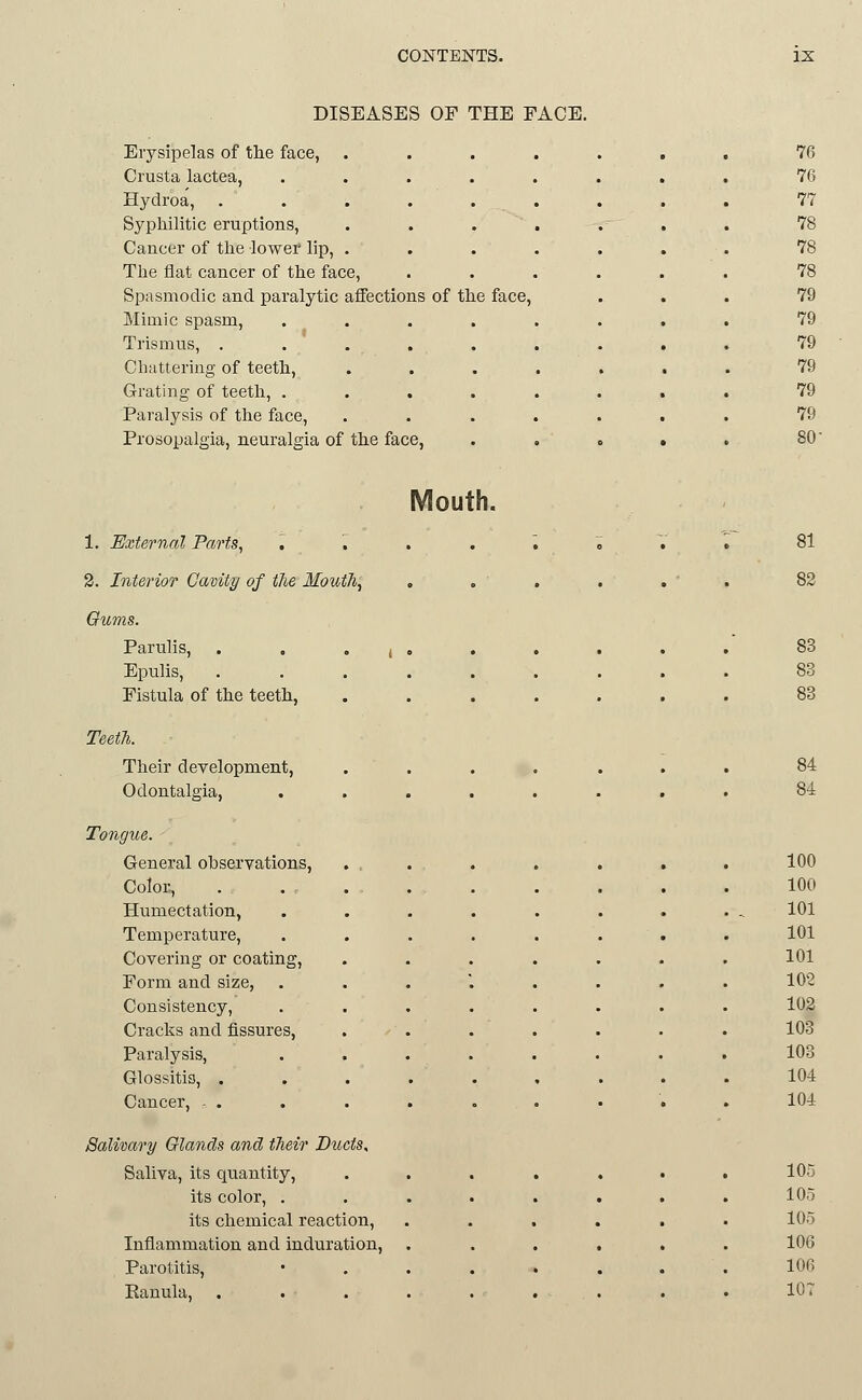 DISEASES OF THE FACE. Erysipelas of the face, .... 76 Crusta lactea, ...... 76 Hydroa, ...... 77 Syphilitic eruptions, .... 78 Cancer of the lower lip, .... 78 The flat cancer of the face, . . . . 78 Spasmodic and paralytic affections of the face, 79 Mimic spasm, ..... 79 Trismus, ...... 79 Chattering of teeth, .... 79 Grating of teeth, ...... 79 Paralysis of the face, .... 79 Prosopalgia, neuralgia of the face, 80 Mouth. 1. External Parts, , '. 2. InterioT Cavity of the Mouth, Gums. Parulis, . , • i Epulis, Fistula of the teeth, Teet7i. Their development, Odontalgia, Tongue. - General observations. Color, Humectation, Temperature, Covering or coating, Form and size, Consistency, Cracks and fissures. Paralysis, Glossitis, . Cancer, . . Salivary Glands and their Ducts, Saliva, its quantity, its color, . its chemical reaction. Inflammation and induration. Parotitis, Eanula, . 81 83 83 84 84 100 100 101 101 101 102 102 103 103 104 104 105 105 105 106 106 lOT