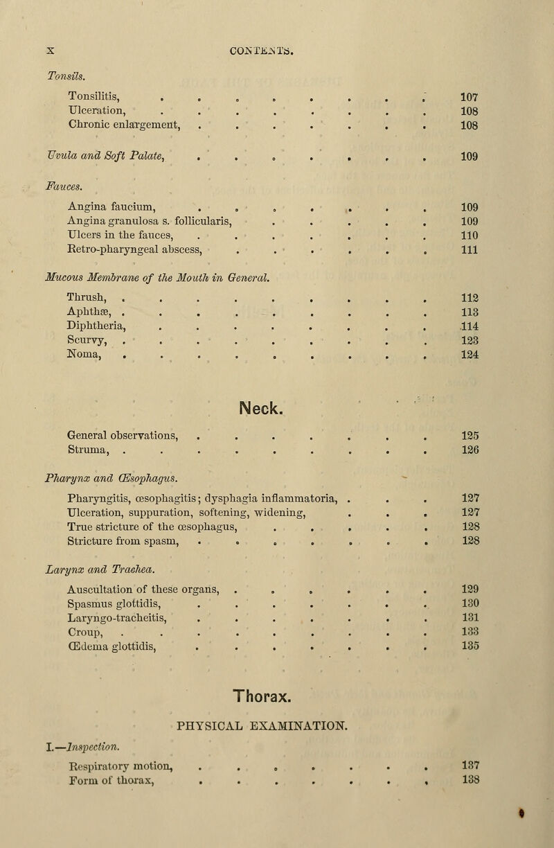 COJSTii^STb. Tonsils. Tonsilitis, Ulceration, Chronic enlargement, Uvula and Soft Palate, 107 108 108 109 Fauces. Angina fancium. Angina granulosa s. follicularis, Ulcers in the fauces, Retro-pharyngeal abscess. Mucous Membrane of the Mouth in General. Thrush, . Aphthse, . Diphtheria, Scurvy, Noma, 109 109 110 111 112 113 .114 123 124 Neck. General observations. Struma, . Pharynx and (Esophagus. Pharyngitis, oesophagitis; dysphagia inflammatoria, Ulceration, suppuration, softening, widening. True stricture of the oesophagus, Stricture from spasm, . o , . Larynx and Trachea. Auscultation of these organs. Spasmus glottidis, Laryngo-tracheitis, Croup, (Edema glottidis, 135 126 127 127 128 128 129 130 131 133 135 Thorax. PHYSICAL EXAMINATION. I.—Inspection. Respiratory motion, Form of thoi'ax. 137 138