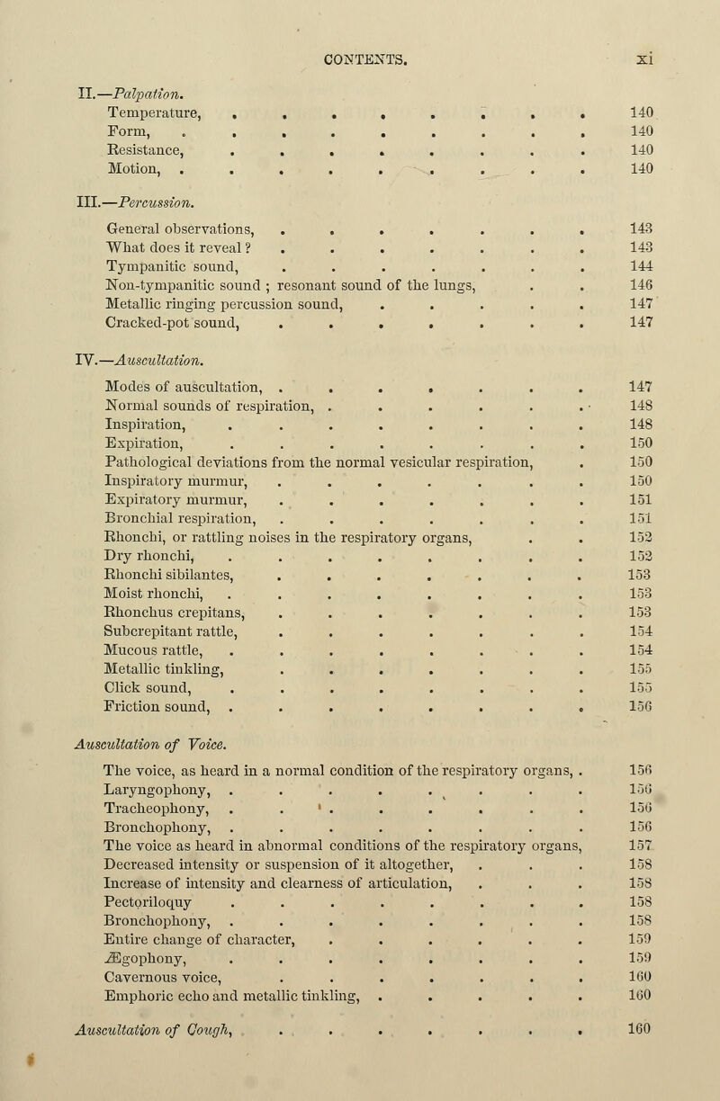 II.—Palpation. Temperature, . . • • . ^ Form, ....... Resistance, ...... Motion, . . , . . . III.—Percussion. General observations, ..... What does it reveal ? . Tympanitic sound, ..... Non-tympanitic sound ; resonant sound of tlie lungs, Metallic ringing percussion sound, Cracked-pot sound, ..... IV.—Auscultation. Modes of auscultation, ..... Normal sounds of respiration, .... Inspiration, ...... Expiration, ...... Pathological deviations from the normal vesicular respiration Inspiratory murmur, ..... Expiratory murmur, ..... Bronchial respiration, ..... Rhonchi, or rattling noises in the respiratory organs, Dry rhonchi, ...... Rhonchi sibilantes, ..... Moist rhonchi, ...... Rhonchus crepitans, ..... Subcrepitant rattle, ..... Mucous rattle, ...... Metallic tinkling, ..... Click sound, ...... Friction sound, ...... 140. 140 140 140 143 143 144 146 147' 147 147 148 148 150 150 150 151 151 152 152 153 153 153 154 154 155 155 15G Auscultation of Voice. The voice, as heard in a normal condition of the respiratory organs, Laryngophony, . . . . . . Tracheophony, . . ' . Bronchophony, ...... The voice as heard in abnormal conditions of the respiratory Decreased intensity or suspension of it altogether. Increase of intensity and clearness of articulation. Pectoriloquy Bronchophony, Entire change of character, jEgophony, Cavernous voice, Emphoric echo and metallic tinkling. Auscultation of (]oug\ 156 15G 156 156 157 158 158 158 158 159 159 160 160 160