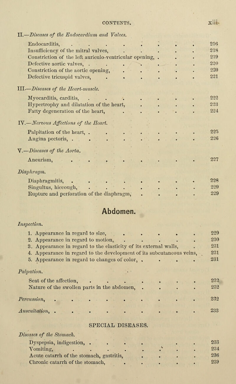 CONTENTS. XIIU II.—Diseases of tTie Endocardium and Valves. Endocarditis, ........ 216 Insufficiency of the mitral valves, ..... 218 Constriction of the left auriculo-ventricular opening, . . . 219 Defective aortic valves, . . . . . . . 220 Constriction of the aortic opening, ..... 220 Defective tricuspid valves, ...... 221 III-—Diseases of the Heart-muscle. Myocarditis, carditis, ....... 222 Hypertrophy and dilatation of the heart, .... 223 Fatty degeneration of the heart, ..... 224 IV.—Nervous Affections of the Heart. Palpitation of the heart, ....... 225 Angina pectoris, ........ 226 V.—Diseases of the Aorta. Aneurism, ........ 227 Diaphragm. Diaphragmitis, ... ..... 228 Singultus, hiccough, , . . . . . . 229 Eupture and perforation of the diaphragm, .... 229 Abdomen. Inspection. 1. Appearance in regard to size, ..... 229 2. Appearance in regard to motion, ..... 230 3. Appearance in regard to the elasticity of its external walls, . 231 4. Appearance in regard to the development of its subcutaneous veins, . 231 5. Appearance in regard to changes of color, . . . . 231 Palpation. Seat of the affection, ....... 283., Nature of the swollen parts in the abdomen, .... 232 Percussion, . . . .... . . . 232 Auscultation, ......... 283 SPECIAL DISEASES. Diseases of the Stomach. Dyspepsia, indigestion, .... . . 233 Vomiting, . . . . . .^ . . 234 Acute catan-h of the stomach, gastritis, .... 236 Chronic catarrh of the stomach, ..... 239