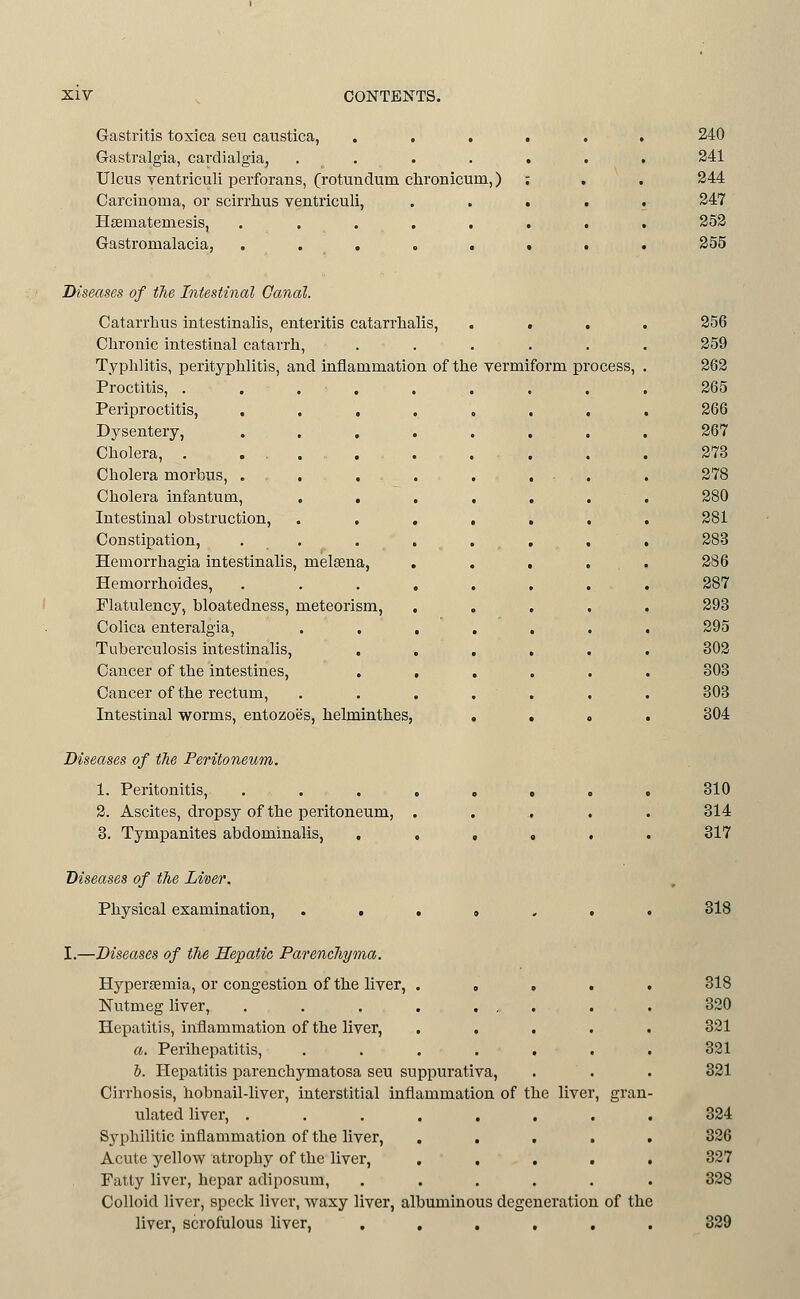 Gastritis toxica sen caustica, . . . Gastralgia, cardialgia, . . Ulcus ventriculi perforans, (rotundum clironicum,) Carcinoma, or scirrlius ventriculi, Hagmatemesis, ..... Gastromalacia, ..... 240 241 244 247 253 255 Diseases of tTie Intestinal Canal. Catarrhus intestinalis, enteritis catarrlialis, Chronic intestinal catarrh, Typhlitis, perityphlitis, and inflammation of the vermiform pr Proctitis, .... Periproctitis, , , , Dysentery, . . , Cholera, . . . Cholera morbus, . Cholera infantum, . . Intestinal obstruction, Constipation, . . Hemorrhagia intestinalis, metena, Hemorrhoides, Flatulency, bloatedness, meteorism, Colica enteralgia. Tuberculosis intestinalis, Cancer of the intestines, Cancer of the rectum. Intestinal worms, entozoes, helminthes ocess, 256 259 262 265 266 267 273 278 280 281 283 286 287 293 295 302 303 303 304 Diseases of the Peritoneum. 1. Peritonitis, ....,,.. 310 2. Ascites, dropsy of the peritoneum, ..,,.. 314 3. Tympanites abdominalis, ...»•. 317 Diseases of fhe Liver. Physical examination, . . . . . . • 318 I.—Diseases of fhe Hepatic Parencliyma. Hypersemia, or congestion of the liver, ..... 318 Nutmeg liver, . . . . . , . . . 320 Hepatitis, iuflammation of the liver, ..... 321 a. Perihepatitis, ....... 321 &. Hepatitis parenchymatosa seu suppurativa, . . . 321 Cirrhosis, hobnail-liver, interstitial inflammation of the liver, gran- ulated liver, ........ 324 Syphilitic inflammation of the liver, ..... 326 Acute yellow atrophy of the liver, ..... 327 Fatty liver, hepar adiposum, ...... 328 Colloid liver, speck liver, waxy liver, albuminous degeneration of the liver, scrofulous liver, ...... 829
