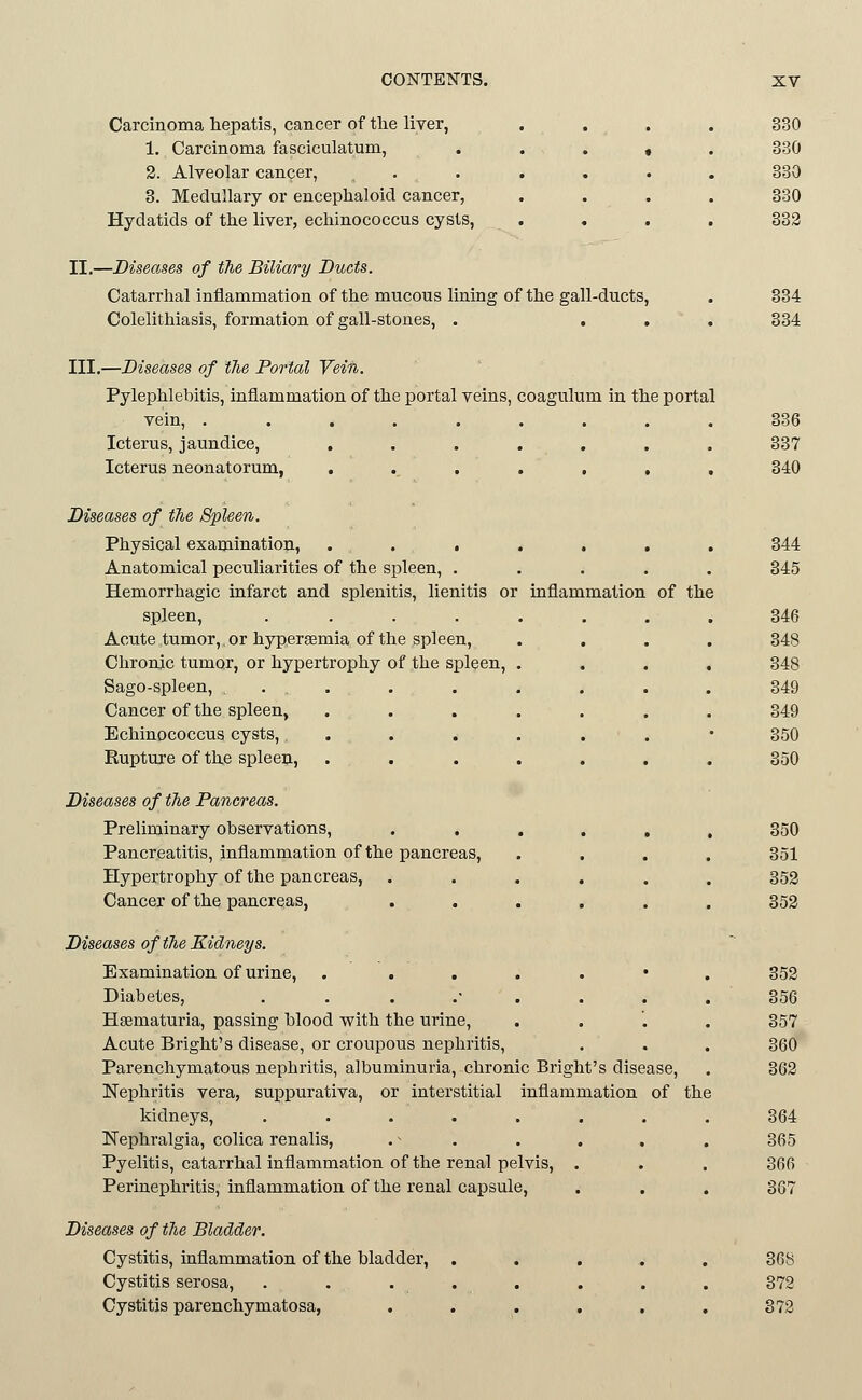Carcinoma hepatis, cancer of the liver, .... 330 1. Carcinoma fasciculatum, . . . » . 330 2. Alveolar cancer, ...... 330 3. Medullary or encephaloid cancer, .... 330 Hydatids of tlie liver, echinococcus cysts, . , . . 333 II,—Diseases of the Biliary Ducts. Catarrhal inflammation of the mucous lining of the gall-ducts, . 334 Colelithiasis, formation of gall-stones, . ... 334 III.—Diseases of the Portal Vein. Pylephlebitis, inflammation of the portal veins, coagulum in the portal vein, ......... 336 Icterus, jaundice, ....... 337 Icterus neonatorum, . . . . , , . 340 Diseases of the Spleen. Physical examination, ....... 344 Anatomical peculiarities of the spleen, ..... 345 Hemorrhagic infarct and splenitis, lienitis or inflammation of the spleen, ........ 346 Acute tumor,, or hyperaemia of the 3pleen, .... 348 Chronic tumor, or hypertrophy of the spleen, .... 348 Sago-spleen, , . . . . . . . . 349 Cancer of the spleen, ....... 349 Echinococcus cysts, ....... 350 Rupture of the spleeii, ....... 350 Diseases of the Pancreas. Preliminary observations, ...... 350 Pancreatitis, inflammation of the pancreas, .... 351 Hypertrophy of the pancreas, ...... 353 Cancer of the pancreas, ...... 353 Diseases of the Kidneys. Examination of urine, . ....*. 353 Diabetes, ....'.... 356 Hsematuria, passing blood with the urine, .... 357 Acute Bright's disease, or croupous nephritis, . . . 360 Parenchymatous nephritis, albuminuria, chronic Bright's disease, . 363 Nephritis vera, suppurativa, or interstitial inflammation of the kidneys, ........ 364 Nephralgia, colica renalis, . ^ . . . . . 365 Pyelitis, catarrhal inflammation of the renal pelvis, . . . 366 Perinephritis, inflammation of the renal capsule, . . . 367 Diseases of the Bladder. Cystitis, inflammation of the bladder, ..... 368 Cystitis serosa, . . . . . . . . 372 Cystitis parenchymatosa, ...... 373