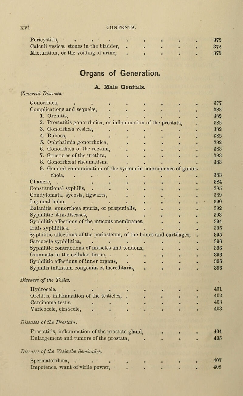 Pericystitis, . Calculi vesicae, stones in the bladder, Micturition, or the voiding of urine, 372 372 375 Organs of Generation. A. Male Genitals. Venereal Diseases. Gonorrhoea, ....... Complications and sequelae, ..... 1. Orchitis, ...... 2. Prostatitis gonorrhoica, or inflammation of the prostata, 3. Gonorrhoea vesicae, ..... 4. Buboes, ....... 5. Ophthalmia gonorrhoica, .... 6. Gonorrhoea of the rectum, .... 7. Strictures of the urethra, .... 8. Gonorrhceal rheumatism, .... 9. General contamination of the system in consequence of gonor rhcea, ....... Chancre, ........ Constitutional syphilis, ...... Condylomata, sycosis, figwarts, .... Inguinal bubo, . . . . . . Balanitis, gonorrhoea spuria, or prseputialis, . . Syphilitic skin-diseases, ..... Syphilitic affections of the mucous membranes, Iritis syphilitica, ....... Syphilitic afi'ections of the periosteum, of the bones and cartilages, Sarcocele syphilitica, ...... Syphilitic contractions of muscles and tendons, Gummata in the cellular tissue, ..... Syphilitic affections of inner organs, .... Syphilis infantum congenita et haereditaria, . . Diseases of fhe Testes. Hydrocele, ....... Orchitis, inflammation of the testicles, .... Carcinoma testis, ...... Varicocele, cirsocele, . . . . ■ . 377 382 382 382 382 382 382 383 383 383 383 384 385 389 390 392 393 394 395 395 396 396 396 396 401 402 403 403 Diseases of tlie Prostata. Prostatitis, inflammation of the prostate gland. Enlargement and tumors of the prostata, 404 405 Diseases of the Vesiculce Seminales. Spermatorrhoea, . Impotence, want of virile power, 407 408