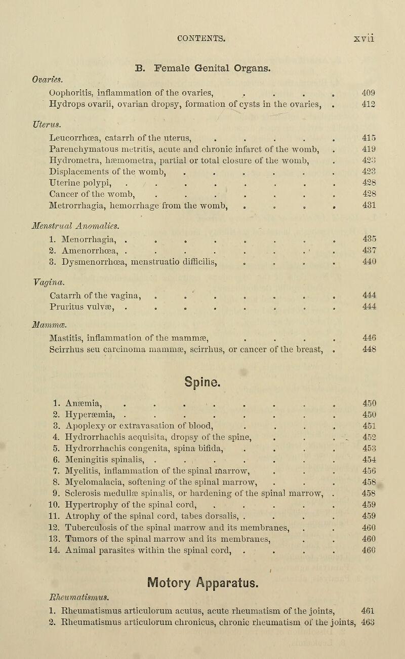 B. Female Genital Organs. Ovaries. Oophoritis, inflammation of the ovaries, Hydrops ovarii, ovarian dropsy, formation of cysts in the ovaries, Uterus. Leucorrhoea, catarrh of tlie titerns, .... Parenchymatous metritis, acute and chronic infarct of the v^omb, Hydrometra, hsemometra, partial or total closure of the womb. Displacements of the womb, ..... Uterine polypi, ....... Cancer of the womb, . . . ' . Metrorrhagia, hemorrhage from the womb, . . . Menstrual Anomalies. 1. Menorrhagia, . , . . . . . 2. Amenorrhoea, . 3. Dysmenorrhcea, menstruatio difQcilis, Vagina. CataiTh of the vagina, . . ' . Pruritus vulvae, ....... MammcB. Mastitis, inflammation of the mammce, Scirrhus seu carcinoma mammse, scirrhus, or cancer of the breast. 409 412 415 419 42a 423 428 428 431 435 437 440 444 444 446 448 Spine. 1. Ansemia, . . . . 2. Hyperaemia, ....... 3. A])oplexy or extravasation of blood, 4. Hydrorrhachis acquisita, dropsy of the spine, 5. Hydrorrhachis congenita, spina bifida, 6. Meningitis spinalis, ...... 7. Myelitis, inflammation of the spinal marrow, 8. Myelomalacia, softening of the spinal marrow, 9. Sclerosis meduUee spinalis, or hardening of the spinal marrow, 10. Hypertrophy of the spinal cord, .... 11. Atrophy of the spinal cord, tabes dorsalis, . 12. Tuberculosis of the spinal marrow and its membranes, 13. Tumors of the spinal marrow and its membranes, 14. Animal parasites within the spinal cord, 450 450 451 452 453 454 456 458 458 459 459 460 460 460 Motory Apparatus. BTieumaiismus. 1. Rheumatismus articulorum acutus, acute rheumatism of the joints, 461 2. Rheumatismus articulorum chronicus, chronic rheumatism of the joints, 463