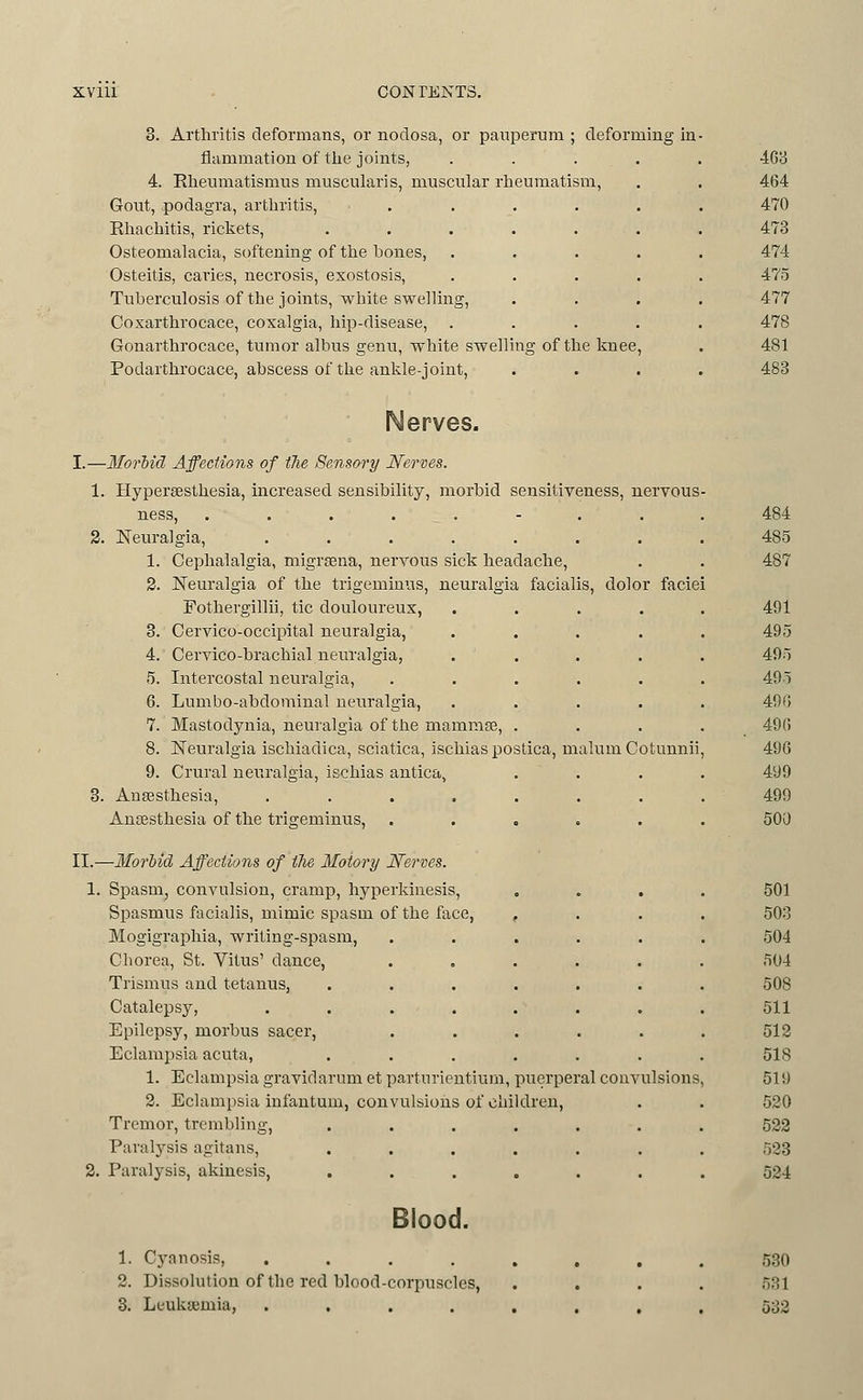 3. Arthritis deformans, or nodosa, or panperum ; deforming in flammatiou of the joints, 4. Eheumatismus muscnlaris, muscular rheumatism, Gout, podagra, arthritis, Rhachitis, rickets, .... Osteomalacia, softening of the bones. Osteitis, caries, necrosis, exostosis, Tuberculosis of the joints, white swelling, Coxarthrocace, coxalgia, hip-disease, Gonarthrocace, tumor albus genu, white swelling of the knee, Podarthrocace, abscess of the ankle-joint, Nerves. I.—Moriid Affections of tlie Sensory Nerves. 1. Hyperseslhesia, increased sensibility, morbid sensitiveness, nervous ness, ........ 3. Neuralgia, ....... 1. Cephalalgia, migrsena, nervous sick headache, 2. Neuralgia of the trigeminus, neuralgia facialis, dolor faciei Fothergillii, tic douloureux, .... 3. Cervico-occipital neuralgia, .... 4. Cervico-brachial neuralgia, .... 5. Intercostal neuralgia, ..... 6. Lumbo-abdominal neuralgia, .... 7. Mastodynia, neuralgia of the mammse, . 8. Neuralgia ischiadica, sciatica, ischias postica, malum Cotunnii 9. Crural neuralgia, ischias antica, 3. Anaesthesia, ....... Anaesthesia of the trigeminus, ..... II.—Morbid Aff'ections of the Motory Nerves. 1. Spasm^ convulsion, cramp, hyperkiuesis, . . . Spasmus facialis, mimic spasm of the face, , Mogigraphia, writing-spasm, Chorea, St. Vitus' dance, Trismus and tetanus, Catalepsy, Epilepsy, morbus sacer, Eclami^sia acuta, 1. Eclampsia gravidarum et parturientium, puerperal convulsions 3. Eclampsia infantum, convulsions of children, Tremor, trembling, ...... Paralysis agitans, ...... 2. Paralj'sis, akinesis, ...... Blood. 1. Cyanosis, ....,,, 2. Dissolution of the red blood-corpuscles, ... 3. Leukaemia, ....,.,. 530 531 532
