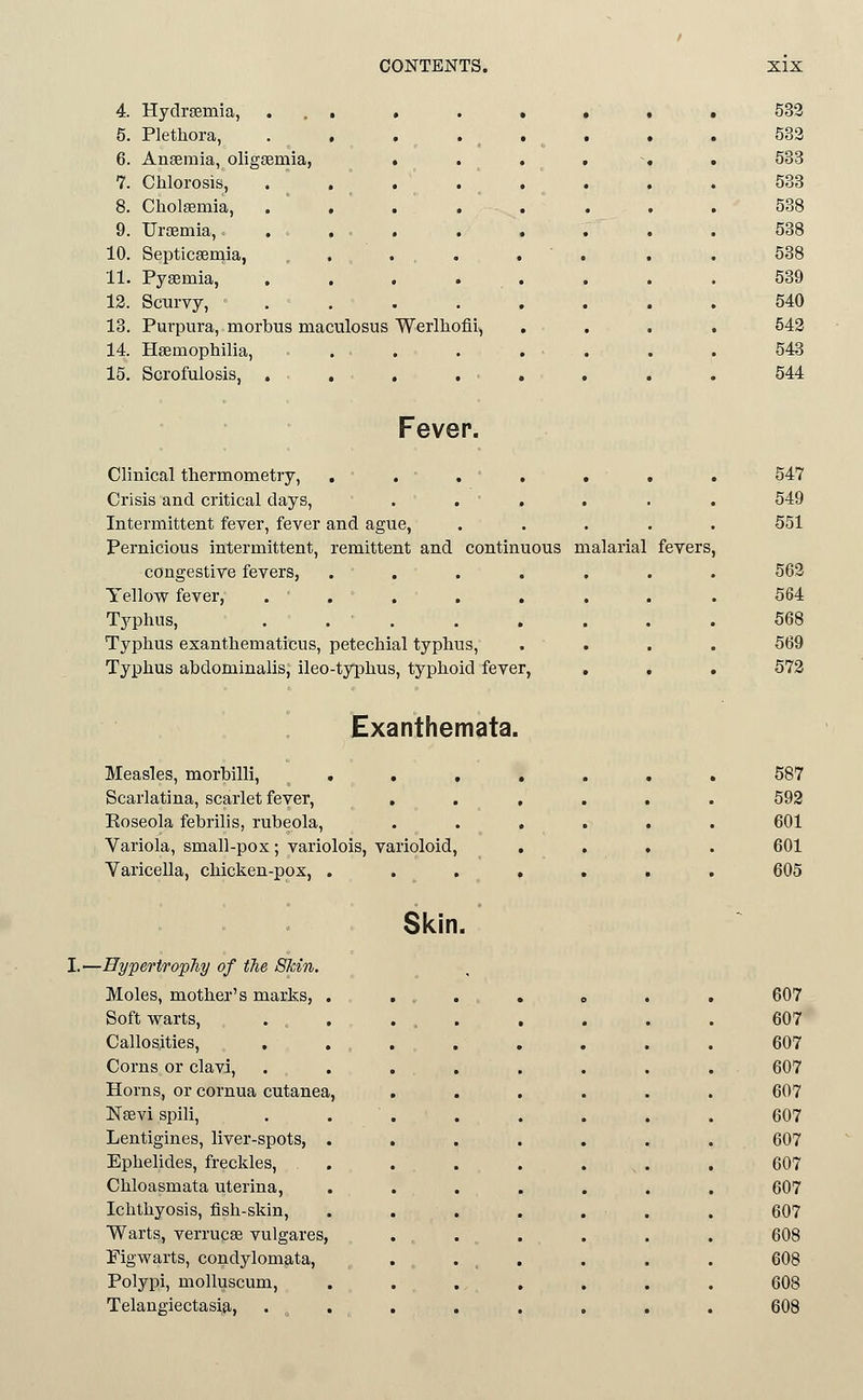 4. Hydrgemia, ... . » • • • 5. Plethora, 6. Anseraia, oligsemia, . 7. Chlorosis, . . . 8. Cholsemia, . , . . 9. Uraemia,. . . . . 10. Septicaeraia, . . . . 11. Pysemia, .... 13. Scurvy, . 13. Purpura, morbus maculosus Werlhofli, 14. Haemophilia, . . 15. Scrofulosis, . Fever. Clinical thermometry, . , . , . Crisis and critical days, . . ' . . Intermittent fever, fever and ague, Pernicious intermittent, remittent and continuous malarial congestive fevers, ..... Yellow fever, . . Typhus, . . . Typhus exanthematicus, petechial typhus. Typhus abdominalis, ileo-typhus, typhoid fever, fevers Exanthemata. Measles, morbilli, , . Scarlatina, scarlet fever, . Roseola febrilis, rubeola, Variola, small-pox; variolois, varioloid. Varicella, chicken-pox, . Skin. I.—Hypertrophy of the Skin Moles, mother's marks, Soft warts, Callosities, Corns or clavi, Horns, or cornua cutanea ISTsevi spili, Lentigines, liver-spots, Ephelides, freckles, Chloasmata uterina, Ichthyosis, fish-skin. Warts, verrucse vulgares, Figwarts, condylomata. Polypi, molluscum, Telangiectasia,
