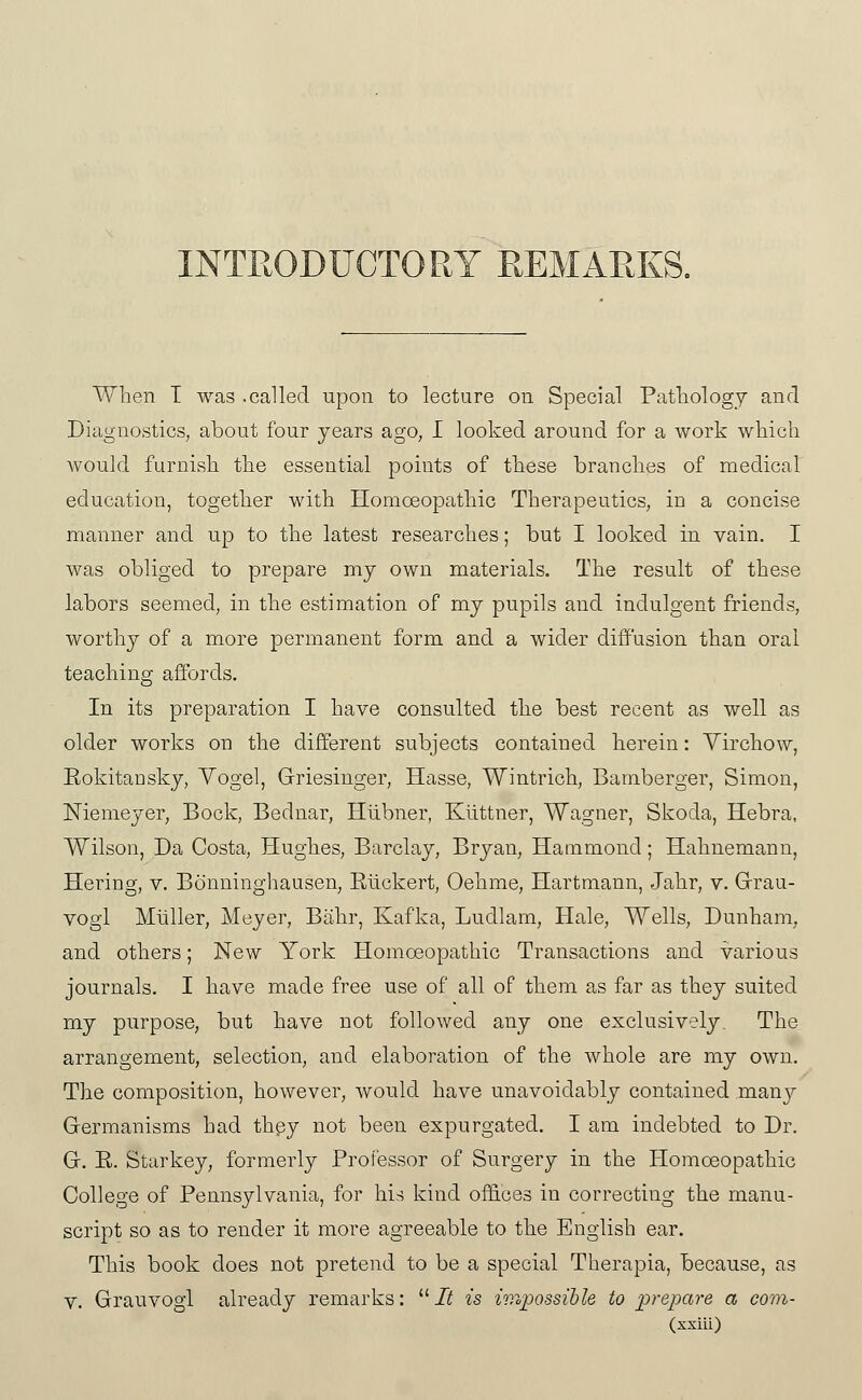 INTRODUCTORY REMARKS. When T was .called upon to lecture on Special Pathology and Diagnostics, about four years ago, I looked around for a work which would furnish the essential points of these branches of medical education, together with Homoeopathic Therapeutics, in a concise manner and up to the latest researches; but I looked in vain. I was obliged to prepare my own materials. The result of these labors seemed, in the estimation of my pupils and indulgent friends, worthy of a more permanent form and a wider diffusion than oral teaching affords. In its preparation I have consulted the best recent as well as older works on the different subjects contained herein: Yirchow, Eokitansky, Yogel, Griesinger, Hasse, Wintrich, Bamberger, Simon, Niemeyer, Bock, Bednar, Hiibner, Kiittner, Wagner, Skoda, Hebra, Wilson, Da Costa, Hughes, Barclay, Bryan, Hammond; Hahnemann, Hering, v, Bonninghausen, Rlickert, Oehme, Hartmann, Jahr, v. Grau- vogl Muller, Meyer, Biihr, Kafka, Ludlam, Hale, Wells, Dunham, and others; New York Homoeopathic Transactions and various journals. I have made free use of all of them as far as they suited my piirpose, but have not followed any one exclusively. The arrangement, selection, and elaboration of the whole are my own. The composition, however, Avould have unavoidably contained raarxy Germanisms had they not been expurgated, I am indebted to Dr. G. E. Starkey, formerly Professor of Surgery in the Homoeopathic College of Pennsylvania, for his kind offices in correcting the manu- script so as to render it more agreeable to the English ear. This book does not pretend to be a special Therapia, because, as V. Grauvogi already remarks: iiJ is hvopossihle to prepare a com-
