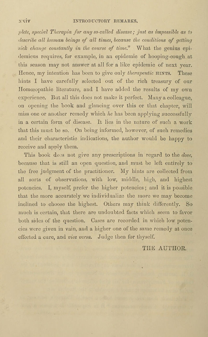 'plete, special Therajna for any so-called disease; just as impossible as to describe all human beings of all times, because the conditions of getting sick change constantly in the course of tiine.'''' What the genius epi- demicus requires, for example, in an epidemic of liooping-cough at this season may not answer at all for a like epidemic of next year. Hence, ray intention has been to give only therapeutic hints. These hints I have carefully selected out of the rich treasury of our Homoeopathic literature, and I have added the results of my own experience. But all this does not make it perfect. Many a colleague, on opening the book and glancing over this or that chapter, will miss one or anotlier remedy which he lias been applying successfully in a certain form of disease. It lies in the nature of such a work that this must be so. On being informed, however, of such remedies and their characteristic indications, the author would be happy to receive and apply them. This book dojs not give any prescriptions in regard to the dose, 'because that is still an open question, and must be left entirely to the free judgment of the practitioner. My hints are collected from all sorts of observations, with low, middle, high, and highest potencies. I, myself, prefer the higher potencies ; and it is possible that the more accurately we individualize the more we may become inclined to choose the highest. Others may think differently. So much is certain, that there are undoubted facts which seem to favor both sides of the question. Cases are recorded in which low poten- cies were given in vain, and a higher one of the same remedy at once effected a cure, and vice versa. Judge then for thyself. THE AUTHOE.