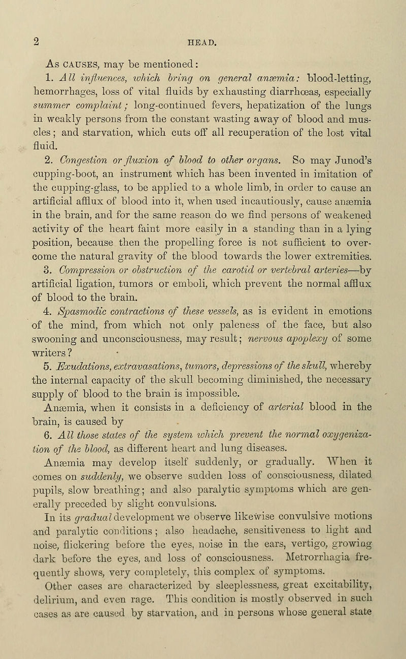 As CAUSES, may be mentioned: 1. All influences, ivhich bring on general ansemia: blood-letting, hemorrhages, loss of vital fluids by exhausting diarrhoeas, especially summer complaint; long-continued fevers, hepatization of the lungs in weakly persons from the constant wasting away of blood and mus- cles ; and starvation, which cuts off all recuperation of the lost vital fluid. 2. Congestion or fluxion of blood to other organs. So may Junod's cupping-boot, an instrument which has been invented in imitation of the cupping-glass, to be applied to a whole limb, in order to cause an artificial affiux of blood into it, when used incautiously, cause angemia in the brain, and for the same reason do we find persons of weakened activity of the heart faint more easily in a standing than in a lying position, because then the propelling force is not suf&cient to over- come the natural gravity of the blood towards the lower extremities. 3. Compression or obstruction of the carotid or vertebral arteries—^by artificial ligation, tumors or emboli, which prevent the normal afSux of blood to the brain. 4. Spasmodic contractions of these vessels, as is evident in emotions of the mind, from which not only paleness of the face, but also swooning and unconsciousness, may result; nervous apoplexy of some writers ? 5. Exudations, extravasations^ tumors^ depressions of the slcull, whereby the internal capacity of the skull becoming diminished, the necessary supply of blood to the brain is impossible. Ansemia, when it consists in a deficiency of arterial blood in the brain, is caused by 6. All those states of the system which prevent the normal oxygeniza- tion of the blood, as difterent heart and lung diseases. Anemia may develop itself suddenly, or gradually. When it comes on suddenly, we observe sudden loss of consciousness, dilated pupils, slow breathing; and also paralytic symptoms which are gen- erally preceded by slight convulsions. In its ^ra(itia7 development we observe likewise convulsive motions and paralytic conditions ; also headache, sensitiveness to light and noise, flickering before the eyes, noise in the ears, vertigo, growing dark before the eyes, and loss of consciousness. Metrorrhagia fre- quently shows, very completely, this complex of symptoms. Other cases are characterized by sleeplessness, great excitability, delirium, and even rage. This condition is mostly observed in such cases as are caused by starvation, and in persons whose general state