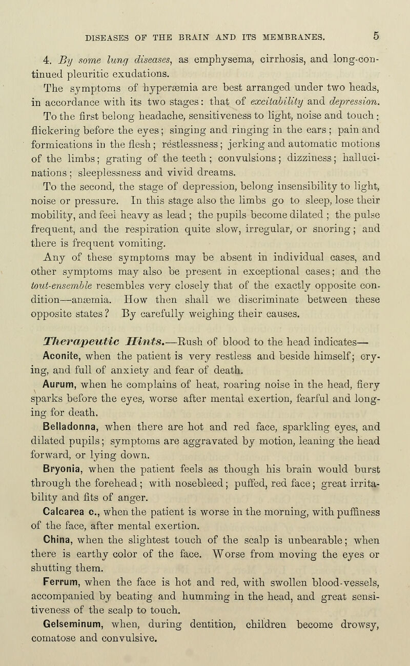 4. By some lung diseases^ as emphysema, cirrhosis, and long-con- tinued pleuritic exudations. The symptoms of hypergemia are best arranged under two heads, in accordance with its two stages: that of excitability and depression. To the first belong headache, sensitiveness to light, noise and touch ; flickering before the eyes; singing and ringing in the ears ; pain and formications in the flesh; restlessness; jerking and automatic motions of the limbs; grating of the teeth ; convulsions; dizziness; halluci- nations ; sleeplessness and vivid dreams. To the second, the stage of depression, belong insensibility to light, noise or pressure. In this stage also the limbs go to sleep, lose their mobility, and feel heavy as lead ; the pupils become dilated ; the pulse frequent, and the respiration quite slow, irregular, or snoring; and there is frequent vomiting. Any of these symptoms may be absent in individual cases, and other symptoms may also be present m exceptional cases; and the tout-ensemble resembles very closely that of the exactly opposite con- dition—anemia. How then shall we discriminate between these opposite states ? By carefully weighing their causes. OTJierapeutic Hints.—Rush of blood to the head indicates— Aconite, when the patient is very restless and beside himself; cry- ing, and full of anxiety and fear of death. Aupum, when he complains of heat, roaring noise in the head, fiery sparks before the eyes, worse after mental exertion, fearful and long- ing for death. Belladonna, when there are hot and red face, sparkling eyes, and dilated pupils; symptoms are aggravated by motion, leaning the head forward, or lying down. Bryonia, when the patient feels a-s though his brain would burst through the forehead ; with nosebleed; pufi'ed, red face; great irrita- bility and fits of anger, Calcarea c, when the patient is worse in the morning, with puffiness of the face, after mental exertion. China, when the slightest touch of the scalp is unbearable; when there is earthy color of the face. Worse from moving the eyes or shutting them. Ferrum, when the face is hot and red, with swollen blood-vessels, accompanied by beating and humming in the head, and great sensi- tiveness of the scalp to touch. Gelseminum, when, during dentition, children become drowsy, comatose and convulsive.