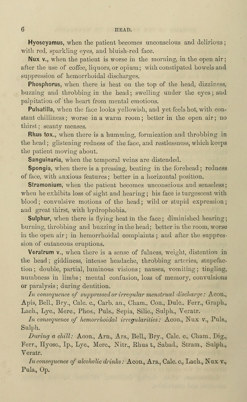 Hyoscyamus, wTien the patient becomes unconscious and delirious ; with red, sparlcling eyes, and bluish-red face. Nux v., when the patient is worse in the morning, in the open air; after the use of coffee, liquors, or opium; with constipated bowels and suppression of hemorrhoidal discharges. Phosphorus, when there is heat on the top of the head, dizziness, bazzing and throbbing in the head; swelling under the eyes ; and palpitation of the heart from mental emotions. Pulsatilla, when the face looks yellowish, and yet feels hot, with con- stant chilliness; worse in a warm room; better in the open air; no thirst; scanty menses. Rhus tox., when there is a humming, formication and throbbing in the head; glistening redness of the face, and restlessness, which keeps the patient moving about. Sanguinaria, when the temporal veins are distended. Spongia, when there is a pressing, beating in the forehead; redness of face, with anxious features; better in a horizontal position. Stramonium, when the patient becomes unconscious and senseless; when he exhibits loss of sight and hearing ; his face is turgescent with blood; convulsive motions of the head; wild or stupid expression; and great thirst, with hydrophobia. Sulphur, when there is flying heat in the face; diminished hearing; burning, throbbing and buzzing in the head; better in the room, worse in the open air; in hemorrhoidal complaints ; and after the suppres- sion of cutaneous eruptions. Veratrum v., when there is a sense of fulness, weight, distention in the head; giddiness, intense headache, throbbing arteries, stupefac- tion; double, partial, luminous visions; nausea, vomiting; tingling, numbness in limbs; mental confasion, loss of memory, convulsions or paralysis; during dentition. In consequence of suppressed or irregular menstrual discharge: Aeon., Apis, Bell., Bry., Calc. c, Garb, an., Cham., Con., Dulc, Ferr,, Graph., Lach., Lye, Merc, Phos., Puis., Sepia, Silic, Sulph., Veratr. In consequence of hemorrhoidal irregularities: Aeon., Nux v.. Puis., Sulph. During a chill: Aeon., Arn., Ars., Bell., Bry., Calc. c, Cham., Dig., Ferr., Hyosc, Ip., Lye, Merc, Nitr., Rhus t., Sabad., Stram., Sulph., Veratr. In consequence of alcoholic drinks: Aeon., Ars., Calc. c, Lach., Nax v., Puis., Op.
