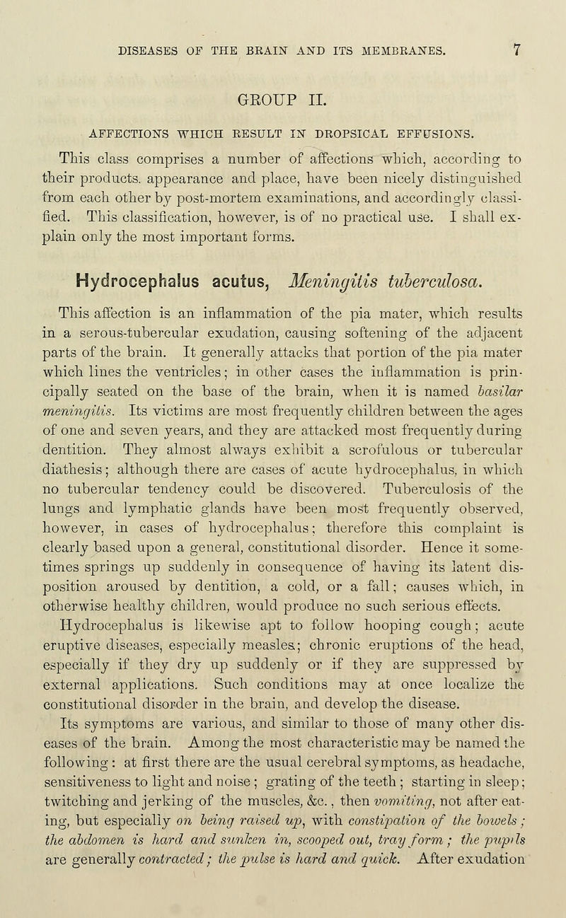GEOUP II. AFFECTIONS WHICH RESULT IN DROPSICAL EFFUSIONS. This class comprises a number of affections wLich, according to their products, appearance and place, have been nicely distinguished from each other by post-mortem examinations, and accordingly classi- fied. This classification, however, is of no practical use. I shall ex- plain only the most important forms. Hydrocephalus acutus, Meningitis tuberculosa. This affection is an inflammation of the pia mater, which results in a serous-tubercular exudation, causing softening of the adjacent parts of the brain. It generally attacks that portion of the pia mater which lines the ventricles; in other cases the inflammation is prin- cipally seated on the base of the brain, when it is named basilar meningitis. Its victims are most frequently children between the ages of one and seven years, and they are attacked most frequently during dentition. They almost always exhibit a scrofulous or tubercular diathesis; although there are cases of acute hydrocephalus, in which no tubercular tendency could be discovered. Tuberculosis of the lungs and lymphatic glands have been most frequently observed, however, in cases of hydrocephalus; therefore this complaint is clearly based upon a general, constitutional disorder. Hence it some- times springs up suddenly in consequence of having its latent dis- position aroused by dentition, a cold, or a fall; causes which, in otherwise healthy children, would produce no such serious effects. Hydrocephalus is likewise apt to follow hooping cough; acute eruptive diseases, especially measles,; chronic eruptions of the head, especially if they dry up suddenly or if they are suppressed by external applications. Such conditions may at once localize the constitutional disorder in the brain, and develop the disease. Its symptoms are various, and similar to those of many other dis- eases of the brain. Among the most characteristic may be named the following : at first there are the usual cerebral symptoms, as headache, sensitiveness to light and noise ; grating of the teeth ; starting in sleep; twitching and jerking of the muscles, &c., then vomiting, not after eat- ing, but especially on being raised wp^ with constipation of the bowels; the abdomen is hard and sunhen in, scooped out, tray form ; the pup/ Is are generally contracted,' the pulse is hard and quick. After exudation