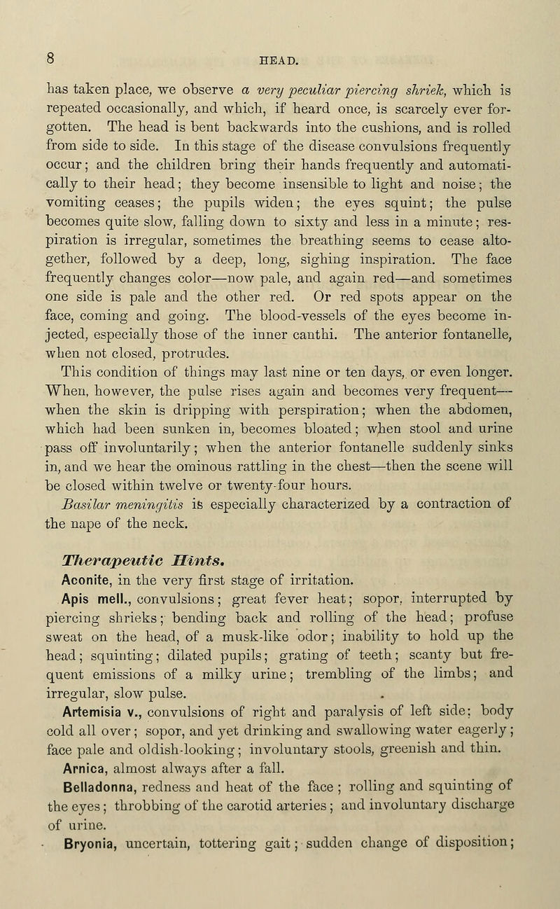 has taken place, we observe a very peculiar piercing shriek, whicli is repeated occasionally, and which, if heard once, is scarcely ever for- gotten. The head is bent backwards into the cushions, and is rolled from side to side. In this stage of the disease convulsions frequently occur; and the children bring their hands frequently and automati- cally to their head; they become insensible to light and noise; the vomiting ceases; the pupils widen; the eyes squint; the pulse becomes quite slow, falling down to sixty and less in a minute; res- piration is irregular, sometimes the breathing seems to cease alto- gether, followed by a deep, long, sighing inspiration. The face frequently changes color—now pale, and again red—and sometimes one side is pale and the other red. Or red spots appear on the face, coming and going. The blood-vessels of the eyes become in- jected, especially those of the inner canthi. The anterior fontanelle, when not closed, protrudes. This condition of things may last nine or ten days, or even longer. When, however, the pulse rises again and becomes very frequent— when the skin is dripping with perspiration; when the abdomen, which had been sunken in, becomes bloated; when stool and urine ■pass off involuntarily; when the anterior fontanelle suddenly sinks in, and we hear the ominous rattling in the chest—then the scene will be closed within twelve or twenty-four hours. Basilar meningitis ife especially characterized by a contraction of the nape of the neck. Therapeutic Hints. Aconite, in the very first stage of irritation. Apis mell., convulsions; great fever heat; sopor, interrupted by piercing shrieks; bending back and rolling of the head; profuse sweat on the head, of a musk-like odor; inability to hold up the head; squinting; dilated pupils; grating of teeth; scanty but fre- quent emissions of a milky urine; trembling of the limbs; and irregular, slow pulse. Artemisia v., convulsions of right and paralysis of left side; body cold all over; sopor, and yet drinking and swallowing water eagerly ; face pale and oldish-looking; involuntary stools, greenish and thin. Arnica, almost always after a fall. Belladonna, redness and heat of the face ; rolling and squinting of the eyes; throbbing of the carotid arteries; and involuntary discharge of urine. Bryonia, uncertain, tottering gait; sudden change of disposition;