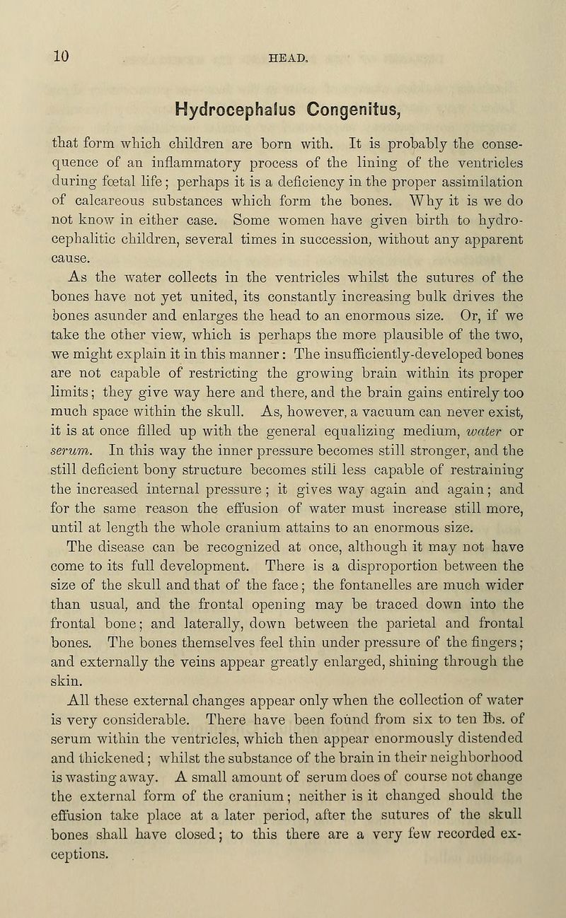 Hydrocephalus CongenituSj tliat form wLicli children are born witli. It is probably the conse- quence of an inflammatory process of the lining of the ventricles during fcetal life ; perhaps it is a deficiency in the proper assimilation of calcareous substances which form the bones. Why it is we do not know in either case. Some women have given birth to hydro- cephalitic children, several times in succession, without any apparent cause. As the water collects in the ventricles whilst the sutures of the bones have not yet united, its constantly increasing bulk drives the bones asunder and enlarges the head to an enormous size. Or, if we take the other view, which is perhaps the more plausible of the two, we might explain it in this manner: The insuf&ciently-developed bones are not capable of restricting the growing brain within its proper limits; they give way here and there, and the brain gains entirely too much space within the skull. As, however, a vacuum can never exist, it is at once filled up with the general equalizing medium, water or serum. In this way the inner pressure becomes still stronger, and the still deficient bony structure becomes still less capable of restraining the increased internal pressure ; it gives way again and again; and for the same reason the effusion of water must increase still more, until at length the whole cranium attains to an enormous size. The disease can be recognized at once, although it may not have come to its full development. There is a disproportion between the size of the skull and that of the face; the fontanelles are much wider than usual, and the frontal opening may be traced down into the frontal bone; and laterally, down between the parietal and frontal bones. The bones themselves feel thin under pressure of the fingers ; and externally the veins appear greatly enlarged, shining through the skin. All these external changes appear only when the collection of water is very considerable. There have been found from six to ten ibs, of serum within the ventricles, which then appear enormously distended and thickened; whilst the substance of the brain in their neighborhood is wasting away, A small amount of serum does of course not change the external form of the cranium; neither is it changed should the effusion take place at a later period, after the sutures of the skull bones shall have closed; to this there are a very few recorded ex- ceptions.