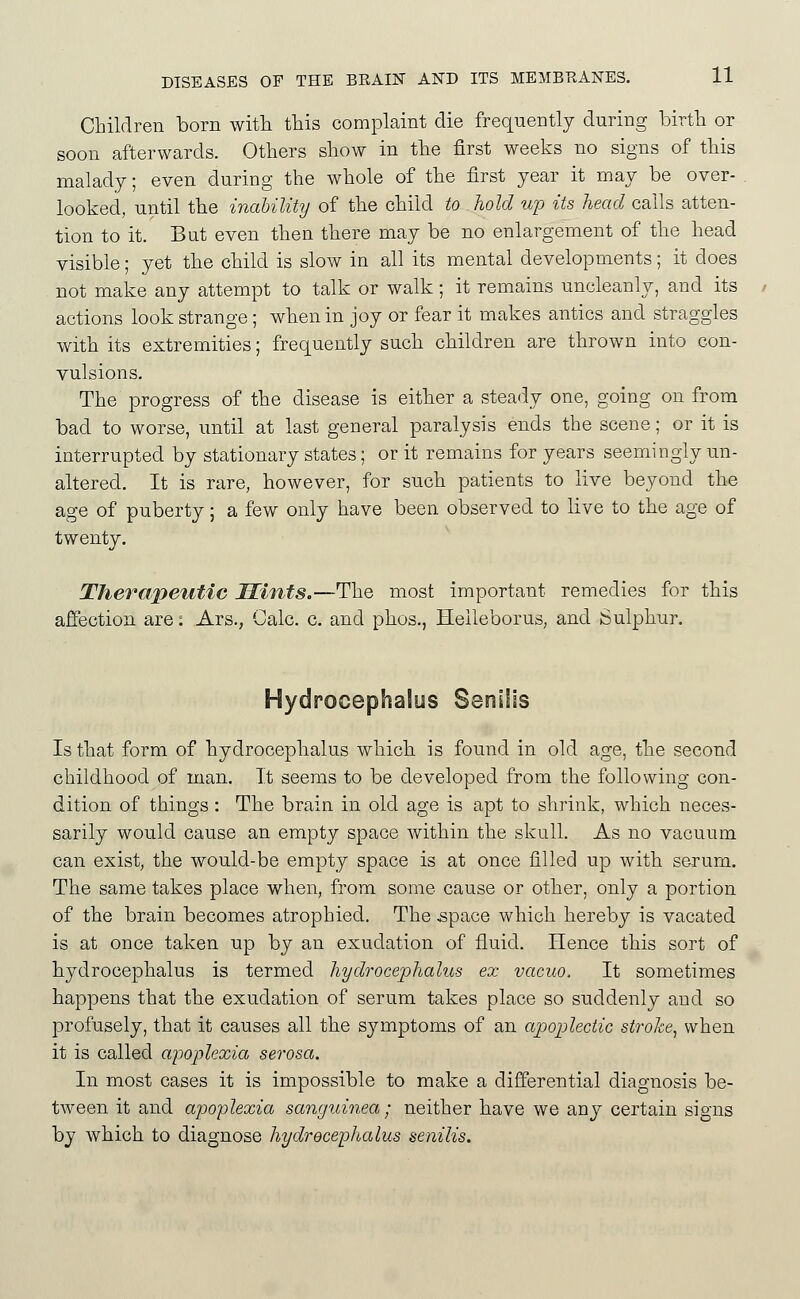 Children born with this complaint die frequently during birth or soon afterwards. Others show in the first weeks no signs of this malady; even during the whole of the first year it may be over- looked, until the inability of the child to hold up its head calls atten- tion to it. But even then there may be no enlargement of the head visible; yet the child is slow in all its mental developments; it does not make any attempt to talk or walk; it remains uncleanly, and its actions look strange; when in joy or fear it makes antics and straggles with its extremities; frec^uently such children are thrown into con- vulsions. The progress of the disease is either a steady one, going on from bad to worse, until at last general paralysis ends the scene; or it is interrupted by stationary states; or it remains for years seemingly un- altered. It is rare, however, for such patients to live beyond the age of puberty; a few only have been observed to live to the age of twenty. Therajyeutic Mints.—The most important remedies for this affection are: Ars., Calc. c. and phos., Heileborus, and Sulphur. Hydrocephalus Senilis Is that form of hydrocephalus which is found in old age, the second childhood of man. It seems to be developed from the following con- dition of things: The brain in old age is apt to shrink, which neces- sarily would cause an empty space within the skull. As no vacuum can exist, the would-be empty space is at once filled up with serum. The same takes place when, from some cause or other, only a portion of the brain becomes atrophied. The ^pace which hereby is vacated is at once taken up by an exudation of fluid. Hence this sort of hydrocephalus is termed hydrocephalus ex vacuo. It sometimes happens that the exudation of serum takes place so suddenly and so profusely, that it causes all the symptoms of an apoplectic stroke^ when it is called apoplexia serosa. In most cases it is impossible to make a differential diagnosis be- tween it and apoplexia sanguinea; neither have we any certain signs by which to diagnose hydrocephalus senilis.