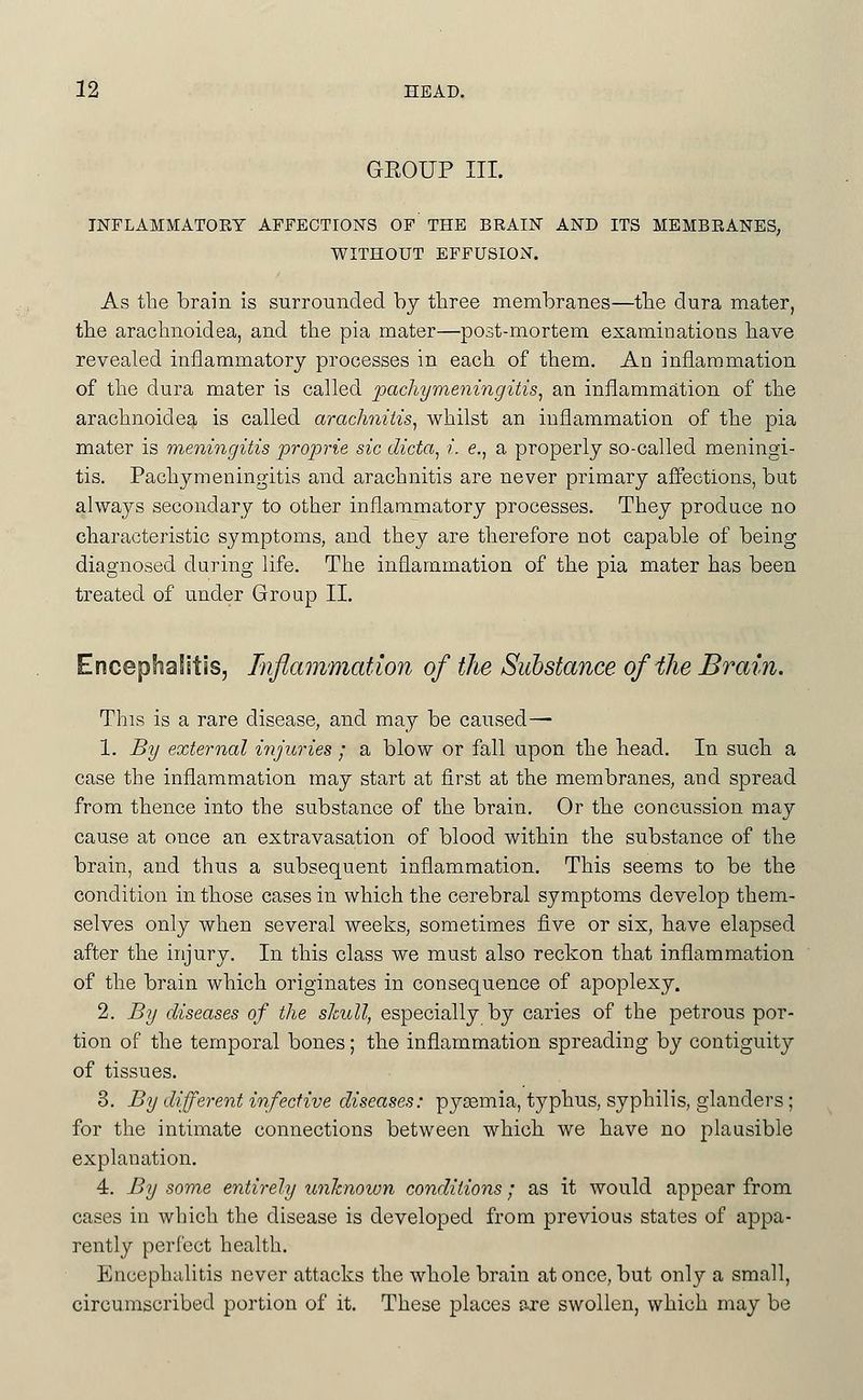 GEOUP III. INFLAMMATORY AFFECTIONS OF THE BRAIN AND ITS MEMBRANES, WITHOUT EFFUSION. As the brain is surrounded by tliree membranes—the dura mater, tbe araclinoidea, and the pia mater—post-mortem examinations have revealed inflammatory processes in each of them. An inflammation of the dura mater is called pachymeningitis^ an inflammation of the arachnoidea is called arachnitis^ whilst an inflammation of the pia mater is meningitis projorie sic dicta, i. e., a properly so-called meningi- tis. Pachymeningitis and arachnitis are never primary affections, but always secondary to other inflammatory processes. They produce no characteristic symptoms, and they are therefore not capable of being diagnosed during life. The inflammation of the pia mater has been treated of under Group II. Encephalitis, Inflammation of the Substance ofiJie Brain. This is a rare disease, and may be caused— 1. By external i?ijicries ; a blow or fall upon the head. In such a case the inflammation may start at first at the membranes, and spread from thence into the substance of the brain. Or the concussion may cause at once an extravasation of blood within the substance of the brain, and thus a subsequent inflammation. This seems to be the condition in those cases in which the cerebral symptoms develop them- selves only when several weeks, sometimes five or six, have elapsed after the injury. In this class we must also reckon that inflammation of the brain which originates in consequence of apoplexy. 2. By diseases of the shull, especially by caries of the petrous por- tion of the temporal bones; the inflammation spreading by contiguity of tissues. 3. By different infective diseases: pyaemia, typhus, syphilis, glanders ; for the intimate connections between which, we have no plausible explanation. 4. By some entirely xmhnown conditions; as it would appear from cases in which the disease is developed from previous states of appa- rently perfect health. Encephalitis never attacks the whole brain at once, but only a small, circumscribed portion of it. These places are swollen, which may be