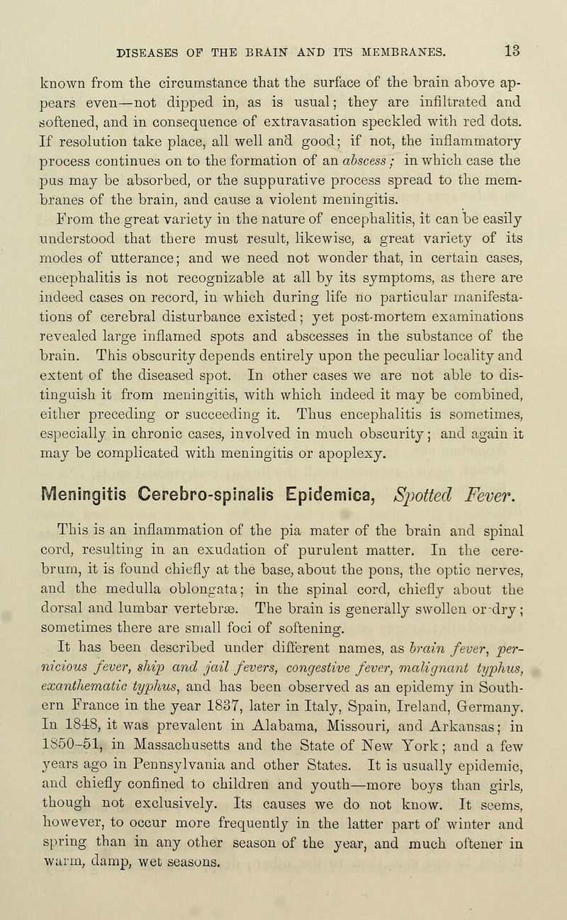 known from the circumstance that the surface of the brain above ap- pears even—not dipped in, as is usual; thej are infiltrated and softened, and in consequence of extravasation speckled with red dots. If resolution take place, all well and good; if not, the inflammatory process continues on to the formation of an abscess ; in which case the pas may be absorbed, or the suppurative process spread to the mem- branes of the brain, and cause a violent meningitis. From the great variety in the nature of encephalitis, it can be easily understood that there must result, likewise, a great variety of its modes of utterance; and we need not wonder that, in certain cases, encephalitis is not recognizable at all by its symptoms, as there are indeed cases on record, in which during life no particular manifesta- tions of cerebral disturbance existed; yet post-mortem examinations revealed large inflamed spots and abscesses in the substance of the brain. This obscurity depends entirely upon the peculiar locality and extent of the diseased spot. In other cases we are not able to dis- tinguish it from meningitis, with which indeed it may be combined, either preceding or succeeding it. Thus encephalitis is sometimes, especially in chronic cases, involved in much obscurity; and again it may be complicated with meningitis or apoplexy. Meningitis Cerebro-spinalis Epidemica, Sjjotted Fever. This is an inflammation of the pia mater of the brain and spinal cord, resulting in an exudation of purulent matter. In the cere- brum, it is found chiefly at the base, about the pons, the optic nerves, and the medulla oblongata; in the spinal cord, chiefly about the dorsal and lumbar vertebrae. The brain is generally swollen or-dry; sometimes there are small foci of softening. It has been described under different names, as brain /eye?-, pe7'- nicious fever, ship and jail fevers, congestive fever, malignant typhus, exanthematic typhus^ and has been observed as an epidemy in South- ern France in the year 1837, later in Italy, Spain, Ireland, Germany. In 1848, it was prevalent in Alabama, Missouri, and Arkansas; in 1850-51, in Massachusetts and the State of New York; and a few years ago in Pennsylvania and other States. It is usually epidemic, and chiefly confined to children and youth—more boys than girls, though not exclusively. Its causes we do not know. It seems, however, to occur more frequently in the latter part of winter and spring than in any other season of the year, and much oftener in warm, damp, wet seasons.