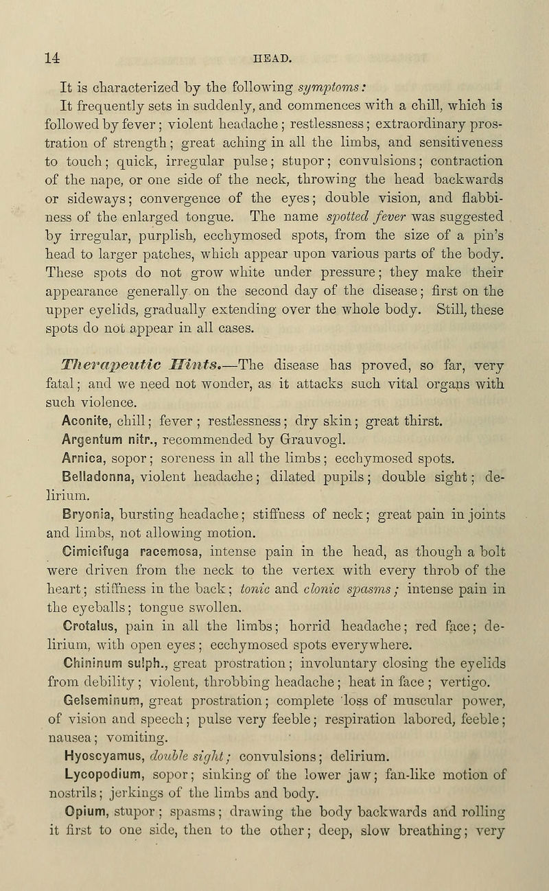 14: HEAD, It is characterized by the following symptoms: It frequently sets in suddenly, and commences with a chill, which is followed by fever; violent headache ; restlessness; extraordinary pros- tration of strength; great aching in all the limbs, and sensitiveness to touch; quick, irregular pulse; stupor; convulsions; contraction of the nape, or one side of the neck, throwing the head backwards or sideways; convergence of the eyes; double vision, and flabbi- ness of the enlarged tongue. The name spotted fever was suggested by irregular, purplish, ecchymosed spots, from the size of a pin's head to larger patches, which appear upon various parts of the body. These spots do not grow white under pressure; they make their appearance generally on the second day of the disease; first on the upper eyelids, gradually extending over the whole body. Still, these spots do not appear in all cases. Therapeutic Mints,—The disease has proved, so far, very fatal; and we need not wonder, as it attacks such vital organs with such violence. Aconite, chill; fever ; restlessness; dry skin; great thirst. Argentum nitr., recommended by Grauvogl. Arnica, sopor; soreness in all the limbs; ecchymosed spots. Belladonna, violent headache; dilated pupils; double sight; de- lirium. Bryonia, bursting headache; stiffness of neck; great pain in joints and limbs, not allowing motion. Cimicifuga racemosa, intense pain in the head, as though a bolt were driven from the neck to the vertex with every throb of the heart; stiffness in the back; tonic and clonic spasms; intense pain in the eyeballs; tongue swollen. Crotaliis, pain in all the limbs; horrid headache; red face; de- lirium, with open eyes ; ecchymosed spots everywhere. Chininum su!ph., great prostration; involuntary closing the eyelids from debility ; violent, throbbing headache ; heat in face ; vertigo. Gelseminum, great prostration; complete 'loss of muscular power, of vision and speech; pulse very feeble; respiration labored, feeble; nausea; vomiting. Hyoscyamus, cZow&/e s^r//i^;,• convulsions; delirium. Lycopodium, sopor; sinking of the lower jaw; fan-like motion of nostrils; jevkiugs of the limbs and body. Opium, stupor ; spasms; drawing the body backwards and rolling it first to one side, then to the other; deep, slow breathing; very