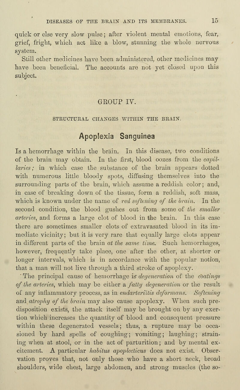 quick or else very slow pulse; after violent mental emotions, fear, grief, fright, whicli act like a blow, stunning tlie whole nervous system. Still other medicines have been administered, other medicines may have been beneficial. The accounts are not yet closed upon this subject. GROUP IV. STRUCTURAL CHANGES WITHIN THE BRAIN> Apoplexia Sanguinea Is a hemorrhage within the brain. In this disease, two conditions of the brain may obtain. In the first, blood oozes from the capil- laries ; in which case the substance of the brain appears dotted with numerous little bloody spots, diffusing themselves into the surrounding parts of the brain, which assume a reddish color; and, in case of breaking down of the tissue, form a reddish, soft mass, which is known under the name of red softening of the brain. In the second condition, the blood gushes out from some of the smaller arteries^ and forms a large clot of blood in the brain. In this case there are sometimes smaller clots of extravasated blood in its im- mediate vicinity; but it is very rare that equally large clots appear in different parts of the brain at the same time. Such hemorrhages, however, frequently take place, one after the other, at shorter or longer intervals, which is in accordance with the popular notion, that a man will not live through a third stroke of apoplexy. ■ The principal cause of hemorrhage is degeneration of the coatings of the arteries^ which may be either a fatty degeneration or the result of any inflammatory process, as in endarteriitis deformans. Softening and atrophy of the hraiii may also cause apoplexy. When such pre- disposition exists, the attack itself may be brought on by any exer- tion which increases the quantity of blood and consequent pressure within these degenerated vessels; thus, a rupture may be occa- sioned by hard spells of coughing; vomiting; laughing; strain- ing when at stool, or in the act of parturition; and by mental ex- citement. A particular habitus apoplecticus does not exist. Obser- vation proves that, not only those who have a short neck, broad shoulders, wide chest, large abdomen, and strong muscles (the so-